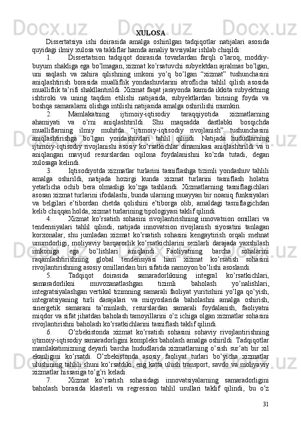 XULOSA 
Dissertatsiya   ishi   doirasida   amalga   oshirilgan   tadqiqotlar   natijalari   asosida
quyidagi ilmiy xulosa va takliflar hamda amaliy tavsiyalar ishlab chiqildi: 
1. Dissertatsion   tadqiqot   doirasida   tovarlardan   farqli   o’laroq,   moddiy-
buyum shakliga ega bo’lmagan, xizmat ko’rsatuvchi subyektdan ajralmas bo’lgan,
uni   saqlash   va   zahira   qilishning   imkoni   yo’q   bo’lgan   “xizmat”   tushunchasini
aniqlashtirish   borasida   mualliflik   yondashuvlarini   atroflicha   tahlil   qilish   asosida
mualliflik ta’rifi shakllantirildi. Xizmat faqat jarayonda kamida ikkita subyektning
ishtiroki   va   uning   taqdim   etilishi   natijasida,   subyektlardan   birining   foyda   va
boshqa samaralarni olishga intilishi natijasida amalga oshirilishi mumkin. 
2. Mamlakatning   ijtimoiy-iqtisodiy   taraqqiyotida   xizmatlarning
ahamiyati   va   o’rni   aniqlashtirildi.   Shu   maqsadda   dastlabki   bosqichda
mualliflarning   ilmiy   muhitda   “ijtimoiy-iqtisodiy   rivojlanish”   tushunchasini
aniqlashtirishga   bo’lgan   yondashuvlari   tahlil   qilindi.   Natijada   hududlarning
ijtimoiy-iqtisodiy rivojlanishi  asosiy  ko’rsatkichlar  dinamikasi  aniqlashtirildi  va u
aniqlangan   mavjud   resurslardan   oqilona   foydalanishni   ko’zda   tutadi,   degan
xulosaga kelindi. 
3. Iqtisodiyotda xizmatlar  turlarini  tasniflashga  tizimli yondashuv tahlili
amalga   oshirildi,   natijada   hozirgi   kunda   xizmat   turlarini   tasniflash   holatni
yetarlicha   ochib   bera   olmasligi   ko’zga   tashlandi.   Xizmatlarning   tasniflagichlari
asosan xizmat turlarini ifodalashi, bunda ularning muayyan bir noaniq funksiyalari
va   belgilari   e’tibordan   chetda   qolishini   e’tiborga   olib,   amaldagi   tasniflagichdan
kelib chiqqan holda, xizmat turlarining tipologiyasi taklif qilindi. 
4. Xizmat   ko’rsatish   sohasini   rivojlantirishning   innovatsion   omillari   va
tendensiyalari   tahlil   qilindi,   natijada   innovatsion   rivojlanish   siyosatini   tanlagan
korxonalar,   shu   jumladan   xizmat   ko’rsatish   sohasini   kengaytirish   orqali   mehnat
unumdorligi,   moliyaviy   barqarorlik   ko’rsatkichlarini   sezilarli   darajada   yaxshilash
imkoniga   ega   bo’lishlari   aniqlandi.   Faoliyatning   barcha   sohalarini
raqamlashtirishning   global   tendensiyasi   ham   xizmat   ko’rsatish   sohasini
rivojlantirishning asosiy omillaridan biri sifatida namoyon bo’lishi asoslandi. 
5. Tadqiqot   doirasida   samaradorlikning   integral   ko’rsatkichlari,
samaradorlikni   muvozanatlashgan   tizimli   baholash   yo’nalishlari,
integratsiyalashgan  vertikal  tizimning  samarali   faoliyat   yuritishini   yo’lga  qo’yish,
integratsiyaning   turli   darajalari   va   miqyoslarida   baholashni   amalga   oshirish,
sinergetik   samarani   ta’minlash,   resurslardan   samarali   foydalanish,   faoliyatni
miqdor va sifat jihatdan baholash tamoyillarini o’z ichiga olgan xizmatlar sohasini
rivojlantirishni baholash ko’rsatkichlarini tasniflash taklif qilindi. 
6. O’zbekistonda   xizmat   ko’rsatish   sohasini   sohaviy   rivojlantirishning
ijtimoiy-iqtisodiy samaradorligini kompleks baholash amalga oshirildi. Tadqiqotlar
mamlakatimizning   deyarli   barcha   hududlarida   xizmatlarning   o’sish   sur’ati   bir   xil
ekanligini   ko’rsatdi.   O’zbekistonda   asosiy   faoliyat   turlari   bo’yicha   xizmatlar
ulushining tahlili shuni  ko’rsatdiki, eng katta ulush transport, savdo va moliyaviy
xizmatlar hissasiga to’g’ri keladi. 
7. Xizmat   ko’rsatish   sohasidagi   innovatsiyalarning   samaradorligini
baholash   borasida   klasterli   va   regression   tahlil   usullari   taklif   qilindi,   bu   o’z
31 