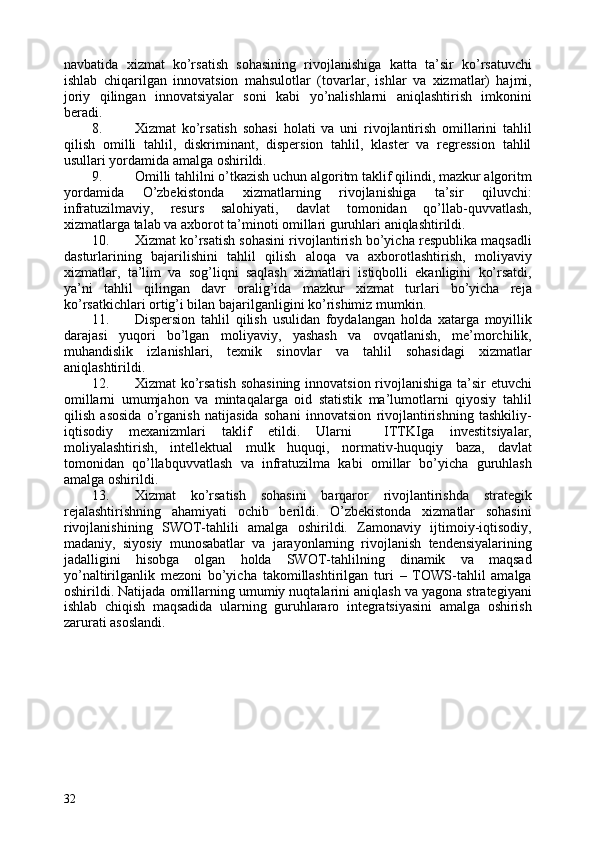 navbatida   xizmat   ko’rsatish   sohasining   rivojlanishiga   katta   ta’sir   ko’rsatuvchi
ishlab   chiqarilgan   innovatsion   mahsulotlar   (tovarlar,   ishlar   va   xizmatlar)   hajmi,
joriy   qilingan   innovatsiyalar   soni   kabi   yo’nalishlarni   aniqlashtirish   imkonini
beradi. 
8. Xizmat   ko’rsatish   sohasi   holati   va   uni   rivojlantirish   omillarini   tahlil
qilish   omilli   tahlil,   diskriminant,   dispersion   tahlil,   klaster   va   regression   tahlil
usullari yordamida amalga oshirildi. 
9. Omilli tahlilni o’tkazish uchun algoritm taklif qilindi, mazkur algoritm
yordamida   O’zbekistonda   xizmatlarning   rivojlanishiga   ta’sir   qiluvchi:
infratuzilmaviy,   resurs   salohiyati,   davlat   tomonidan   qo’llab-quvvatlash,
xizmatlarga talab va axborot ta’minoti omillari guruhlari aniqlashtirildi. 
10. Xizmat ko’rsatish sohasini rivojlantirish bo’yicha respublika maqsadli
dasturlarining   bajarilishini   tahlil   qilish   aloqa   va   axborotlashtirish,   moliyaviy
xizmatlar,   ta’lim   va   sog’liqni   saqlash   xizmatlari   istiqbolli   ekanligini   ko’rsatdi,
ya’ni   tahlil   qilingan   davr   oralig’ida   mazkur   xizmat   turlari   bo’yicha   reja
ko’rsatkichlari ortig’i bilan bajarilganligini ko’rishimiz mumkin. 
11. Dispersion   tahlil   qilish   usulidan   foydalangan   holda   xatarga   moyillik
darajasi   yuqori   bo’lgan   moliyaviy,   yashash   va   ovqatlanish,   me’morchilik,
muhandislik   izlanishlari,   texnik   sinovlar   va   tahlil   sohasidagi   xizmatlar
aniqlashtirildi. 
12. Xizmat ko’rsatish  sohasining  innovatsion rivojlanishiga ta’sir  etuvchi
omillarni   umumjahon   va   mintaqalarga   oid   statistik   ma’lumotlarni   qiyosiy   tahlil
qilish   asosida   o’rganish   natijasida   sohani   innovatsion   rivojlantirishning   tashkiliy-
iqtisodiy   mexanizmlari   taklif   etildi.   Ularni     ITTKIga   investitsiyalar,
moliyalashtirish,   intellektual   mulk   huquqi,   normativ-huquqiy   baza,   davlat
tomonidan   qo’llabquvvatlash   va   infratuzilma   kabi   omillar   bo’yicha   guruhlash
amalga oshirildi. 
13. Xizmat   ko’rsatish   sohasini   barqaror   rivojlantirishda   strategik
rejalashtirishning   ahamiyati   ochib   berildi.   O’zbekistonda   xizmatlar   sohasini
rivojlanishining   SWOT-tahlili   amalga   oshirildi.   Zamonaviy   ijtimoiy-iqtisodiy,
madaniy,   siyosiy   munosabatlar   va   jarayonlarning   rivojlanish   tendensiyalarining
jadalligini   hisobga   olgan   holda   SWOT-tahlilning   dinamik   va   maqsad
yo’naltirilganlik   mezoni   bo’yicha   takomillashtirilgan   turi   –   TOWS-tahlil   amalga
oshirildi. Natijada omillarning umumiy nuqtalarini aniqlash va yagona strategiyani
ishlab   chiqish   maqsadida   ularning   guruhlararo   integratsiyasini   amalga   oshirish
zarurati asoslandi. 
32