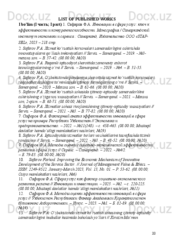 LIST OF PUBLISHED WORKS 
I bo’lim (I  часть ; I part)  1.   Сафаров Ф.А.  Инновации в сфере услуг: ключ к 
эффективности и конкурентоспособности. Монография / Самаркандский 
институт экономики и сервиса.: Самарканд, Издательство ООО «STAP-
SEL», 2023 – 218 стр. 
2. Safarov F.A. Xizmat ko’rsatish korxonalari samaradorligini oshirishda 
innovatsiyalarni qo’llash imkoniyatlari // Servis. – Samarqand. – 2019. - №3-
maxsus son. – B. 37-42. (08.00.00; №20) 
3. Safarov F.A. Raqamli iqtisodiyot sharoitida zamonaviy axborot 
texnologiyalarining o’rni // Servis. – Samarqand. – 2019. - №4. – B. 31-35. 
(08.00.00; №20) 
4. Safarov F.A. O’zbekistonda pandemiya sharoitida xizmat ko’rsatish korxonalari
raqobatbardoshligini ta’minlashda ijtimoiy tarmoqlarning o’rni // Servis. – 
Samarqand. – 2020. – Maxsus son. – B. 62-66. (08.00.00; №20) 
5. Safarov F.A. Xizmat ko’rsatish sohasida ijtimoiy-iqtisodiy samaradorlikni 
oshirishning o’ziga xos xususiyatlari // Servis. – Samarqand. – 2021. – Maxsus 
son, 2-qism. – B. 68-71. (08.00.00; №20) 
6. Safarov F.A. Xizmatlar sohasi rivojlanishining ijtimoiy-iqtisodiy xususiyatlari // 
Servis. – Samarqand. – 2021. - №3. – B. 77-82. (08.00.00; №20) 
7. Сафаров Ф.А. Факторный анализ эффективности инноваций в сфере 
услуг на примере Республики Узбекистан // Экономика и 
предпринимательство. – 2022. – №11(148). – с. 458-465. (08.00.00; Mustaqil 
davlatlar hamdo’stligi mamlakatlari nashrlari, №29) 
8. Safarov F.A. Iqtisodiyotda xizmatlar turlari va shakllarini tasniflashda tizimli 
yondashuv // Servis. – Samarqand. – 2022. - №3. – B. 48-52. (08.00.00; №20) 
9. Сафаров Ф.А. Методы оценки социально-экономической эффективности 
развития сферы услуг // Сервис. – Самарқанд. – 2022. - №4/2. 
– Б. 79-83. (08.00.00; №20) 
10. Safarov Farhod. Improving the Economic Mechanism of Innovative 
Development of the Service Sector. // Journal of Management Value & Ethics. – 
ISSN: 2249-9512.  January-March 2023, Vol. 13, No. 01. – P. 53-62. (08.00.00; 
Osiyo mamlakatlari nashrlari, №6) 
11. Сафаров Ф.А. Сфера услуг как фактор социально-экономического 
развития региона // Инновации и инвестиции. – 2023. – №2. – с. 220-225. 
(08.00.00; Mustaqil davlatlar hamdo’stligi mamlakatlari nashrlari, №11) 
12. Сафаров Ф.А. Методы оценки эффективности инноваций в сфере 
услуг // Ўзбекистон Республикаси Фанлар Академияси Қорақалпоғистон 
бўлимининг Ахборотномаси. – Нукус. – 2023. – №1. – Б. 82-89. (08.00.00; 
№14) 
13. Safarov F.A. O’zbekistonda xizmat ko’rsatish sohasining ijtimoiy-iqtisodiy 
samaradorligini hududlar kesimida baholash yo’llari // Xorazm Ma’mun 
33 