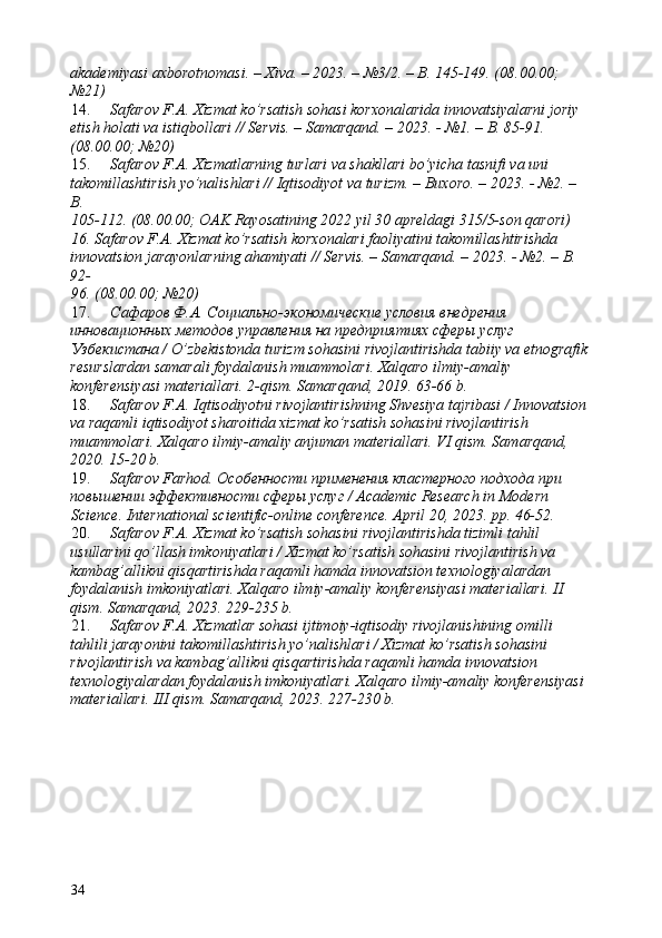 akademiyasi axborotnomasi. – Xiva. – 2023. – №3/2. – B. 145-149. (08.00.00; 
№21) 
14. Safarov F.A. Xizmat ko’rsatish sohasi korxonalarida innovatsiyalarni joriy 
etish holati va istiqbollari // Servis. – Samarqand. – 2023. - №1. – B. 85-91. 
(08.00.00; №20) 
15. Safarov F.A. Xizmatlarning turlari va shakllari bo’yicha tasnifi va uni 
takomillashtirish yo’nalishlari // Iqtisodiyot va turizm. – Buxoro. – 2023. - №2. – 
B. 
105-112. (08.00.00; OAK Rayosatining 2022 yil 30 apreldagi 315/5-son qarori) 
16.   Safarov F.A. Xizmat ko’rsatish korxonalari faoliyatini takomillashtirishda 
innovatsion jarayonlarning ahamiyati // Servis. – Samarqand. – 2023. - №2. – B. 
92-
96. (08.00.00; №20) 
17. Сафаров Ф.А. Социально-экономические условия внедрения 
инновационных методов управления на предприятиях сферы услуг 
Узбекистана / O’zbekistonda turizm sohasini rivojlantirishda tabiiy va etnografik
resurslardan samarali foydalanish muammolari. Xalqaro ilmiy-amaliy 
konferensiyasi materiallari. 2-qism. Samarqand, 2019. 63-66 b. 
18. Safarov F.A. Iqtisodiyotni rivojlantirishning Shvesiya tajribasi / Innovatsion
va raqamli iqtisodiyot sharoitida xizmat ko’rsatish sohasini rivojlantirish 
muammolari. Xalqaro ilmiy-amaliy anjuman materiallari. VI qism. Samarqand, 
2020. 15-20 b. 
19. Safarov Farhod. Особенности применения кластерного подхода при 
повышении эффективности сферы услуг / Academic Research in Modern 
Science. International scientific-online conference.  April 20, 2023. pp. 46-52. 
20. Safarov F.A. Xizmat ko’rsatish sohasini rivojlantirishda tizimli tahlil 
usullarini qo’llash imkoniyatlari / Xizmat ko’rsatish sohasini rivojlantirish va 
kambag’allikni qisqartirishda raqamli hamda innovatsion texnologiyalardan 
foydalanish imkoniyatlari. Xalqaro ilmiy-amaliy konferensiyasi materiallari. II 
qism. Samarqand, 2023. 229-235 b. 
21. Safarov F.A. Xizmatlar sohasi ijtimoiy-iqtisodiy rivojlanishining omilli 
tahlili jarayonini takomillashtirish yo’nalishlari / Xizmat ko’rsatish sohasini 
rivojlantirish va kambag’allikni qisqartirishda raqamli hamda innovatsion 
texnologiyalardan foydalanish imkoniyatlari. Xalqaro ilmiy-amaliy konferensiyasi 
materiallari. III qism. Samarqand, 2023. 227-230 b. 
34   