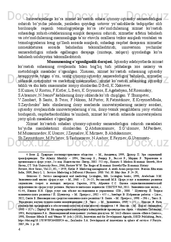 Innovatsiyalarga   ko’ra   xizmat   ko’rsatish   sohasi   ijtimoiy-iqtisodiy   samaradorligini
oshirish   bo’yicha   jahonda,   jumladan   quyidagi   ustuvor   yo’nalishlarda   tadqiqotlar   olib
borilmoqda:   raqamli   texnologiyalarga   ko’ra   iste’molchilarning   xizmat   ko’rsatish
sohasidagi   xohish-istaklarinining   aniqlik   darajasini   oshirish;   xizmatlar   sifatini   baholash
va iste’molchilarning mamnunligiga ta’sir etuvchi omillarni tezkor aniqlash vositalari va
texnologiyalarini   keng   qo’llash   asosida   aniqlash;   sohadagi   raqobat   darajasini   xizmatlar
nomenklaturasi   asosida   baholashni   takomillashtirish;   innovatsion   yechimlar
samaradorligini   sohada   egallangan   darajaga   (mintaqa,   xalqaro)   qiyoslashga   ko’ra
baholash uslubiyotini takomillashtirish. 
Muammoning o’rganilganlik darajasi.  Iqtisodiy adabiyotlarda xizmat 
ko’rsatish   sohasining   rivojlanishi   bilan   bog’liq   turli   jabhalarga   xos   nazariy   va
metodologik   masalalar   o’rganilgan.   Xususan,   xizmat   ko’rsatish   sohasining   iqtisodiy
taraqqiyotda   tutgan   o’rni,   uning   ijtimoiy-iqtisodiy   samaradorligini   baholash,   xizmatlar
sohasida   menejment   va   marketing   muammolari,   xizmat   ko’rsatish   sohasining   iqtisodiy
tahlili va shu kabi muammolar xorijiy olimlardan D.Bell, K.Xaksever, 
S.Kuznes, U.Rostou, F.Kotler, L.Berri, K.Gryonroos, E.Agababyan, M.Rossinskiy, 
S.Abramov, N.Ivanov 4
 kabilarning ilmiy ishlarida ko’rib chiqilgan. Y.Shumpeter, 
V.Zombart,   B.Santo,   B.Tviss,   F.Nikson,   M.Porter,   R.Fatxutdinov,   E.KreymerMbula,
S.Zaychenko 5
  kabi   olimlarning   ilmiy   asarlarida   innovatsiyalarning   nazariy   asoslari,
iqtisodiy   rivojlanishda   innovatsiyalarning   o’rni,   ilmiy-texnik   yangiliklarni   joriy   etishni
boshqarish,   raqobatbardoshlikni   ta’minlash,   xizmat   ko’rsatish   sohasida   innovatsiyalarni
joriy qilish masalalari o’rganilgan. 
Xizmat   ko’rsatish   sohalari   ijtimoiy-iqtisodiy   samaradorligini   oshirish   masalalari
bo’yicha   mamlakatimiz   olimlaridan   Q.Abduraxmonov,   S.G’ulomov,   M.Pardaev,
M.Muxammedov, K.Urazov, J.Zaynalov, K.Mirzaev, B.Abdukarimov, 
Sh.Zaynutdinov, M.Po’latov, S.Tashnazarov, N.Arabov, E.Fayziev, G.Utemurato-
 
4   Белл   Д.   Грядущее   постиндустриальное   общество.   –   М.,   Академия,   1999;   Друкер   П.   Эра   социальной
трансформации.   The   Atlantic   Monthly   –   1994;   Хаксевер   К.,   Рендер   Б.,   Рассел   Р.,   Мердик   Р.   Управление   и
организация в сфере услуг, 2-е изд. Издательство: Питер, 2002.   752   стр .; Kuznets S. Modern Economic Growth, New
Haven, CT: Yale University Press, 1966; Rostow W.W. The Stages of Economic Growth//The Economic History 
Review, New Series, Vol.12, N1, − 1959; Kotler P. Marketing management: A south Asian perspective. Pearson Education
India; 2009; Berry L. L. Services Marketing is Different // Business.  1980. Vol. 30. May-June. P. 24-29; 
Grönroos   C.   Service   management   and   marketing.   Lexington,   MA:   Lexington   books;   1990;   Агабабьян   Э.М.
Экономический   анализ   сферы   услуг.   –   М.,   1968.   –   С.   24–25;   Россинский   М.Б.   Сфера   услуг   в   экономике   развития
социализма:   теорет.   и   методол.   вопросы.   Саратов,   1976;   Абрамов   С.С.   Оценка   социальноэкономической
эффективности сферы услуг региона. Научно-технические ведомости СПбГПУ №3, 2011. Экономические науки, с.
41-44;   Иванов   Н.Н.   Сфера   услуг   как   объект   исследования   и   управления.   СПб.,   2000.   5
  Шумпетер   Й.   Теория
экономического   развития   /   Й.   Шумпетер.   –   М.:   Прогресс,   1982   –   455   с.;   Зомбарт   В.   Избранные   работы.   –   Litres,
2022; Санто Б. Инновации как средство экономического развития / Б. Санто. – М.: Прогресс, 1990. – 296 с.; Твисс Б.
Управление   научно-техническими   нововведениями   /   Б.   Твисс.   –   М.:   Экономика,   1989.   –   271   с.;   Никсон   Ф.   Роль
руководства  предприятия в обеспечении  качества  и надежности стандартов / Ф. Никсон. – М.: Изд-во стандартов,
1990. – 317 с.; Портер М. Международная конкуренция: конкурентные преимущества стран. – Альпина Паблишер,
1993; Фатхутдинов Р.А.. Инновационный менеджмент: учебник для вузов. М.: ЗАО «Бизнес-школа «Интел-Синтез»,
1998; Kraemer-Mbula E. and Wamae W. (eds.)  (2010), Innovation and the Development Agenda, OECD Publishing, Paris,
https://doi.org/10.1787/9789264088924-en.;   Zaichenko   S.A.   Development   of   innovations   in   sphere   of   services   //   Forsyte.
2007, No. 1. p. 30. 
4   