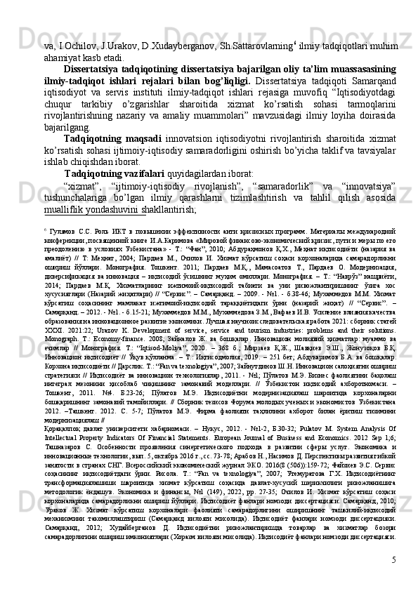 va, I.Ochilov, J.Urakov, D.Xudayberganov, Sh.Sattarovlarning 6
 ilmiy tadqiqotlari muhim
ahamiyat kasb etadi. 
Dissertatsiya tadqiqotining dissertatsiya bajarilgan oliy ta’lim muassasasining
ilmiy-tadqiqot   ishlari   rejalari   bilan   bog’liqligi.   Dissertatsiya   tadqiqoti   Samarqand
iqtisodiyot   va   servis   instituti   ilmiy-tadqiqot   ishlari   rejasiga   muvofiq   “Iqtisodiyotdagi
chuqur   tarkibiy   o’zgarishlar   sharoitida   xizmat   ko’rsatish   sohasi   tarmoqlarini
rivojlantirishning   nazariy   va   amaliy   muammolari”   mavzusidagi   ilmiy   loyiha   doirasida
bajarilgang. 
Tadqiqotning   maqsadi   innovatsion   iqtisodiyotni   rivojlantirish   sharoitida   xizmat
ko’rsatish sohasi ijtimoiy-iqtisodiy samaradorligini oshirish bo’yicha taklif va tavsiyalar
ishlab chiqishdan iborat. 
Tadqiqotning vazifalari  quyidagilardan iborat:  
“xizmat”,   “ijtimoiy-iqtisodiy   rivojlanish”,   “samaradorlik”   va   “innovatsiya”
tushunchalariga   bo’lgan   ilmiy   qarashlarni   tizimlashtirish   va   tahlil   qilish   asosida
mualliflik yondashuvini shakllantirish; 
 
6
  Гулямов   С.С.   Роль   ИКТ   в   повышении   эффективности   анти   кризисных   программ.   Материалы   международной
конференции, посвященной книге И.А.Каримова «Мировой финансово-экономический кризис, пути и меры по его
преодолению   в   условиях   Узбекистана»   -   Т.:   “Фан”,   2010;   Абдураҳмонов   Қ.Х.,   Меҳнат   иқтисодиёти   (назария   ва
амалиёт)   //   Т:   Меҳнат,   2004;   Пардаев   М.,   Очилов   И.   Хизмат   кўрсатиш   соҳаси   корхоналарида   самарадорликни
ошириш   йўллари.   Монография.   Тошкент.   2011;   Пардаев   М.Қ.,   Мамасоатов   Т.,   Пардаев   О.   Модернизация,
диверсификация   ва   инновация   –   иқтисодий   ўсишнинг   муҳим   омиллари.   Монография.   –   Т.:   “Наврўз”   нашриёти,
2014;   Пардаев   М.Қ.   Хизматларнинг   ижтимоий-иқтисодий   табиати   ва   уни   ривожлантиришнинг   ўзига   хос
хусусиятлари   (Назарий   жиҳатлари)   //   “Сервис”.   –   Самарқанд.   –   2009.   -   №1.   -   б.38-46;   Мухаммедов   М.М.   Хизмат
кўрсатиш   соҳасининг   мамлакат   ижтимоий-иқтисодий   тараққиётидаги   ўрни   (назарий   жиҳат)   //   “Сервис”.   –
Самарқанд. – 2012. - №1. - б.15-21; Мухаммедов М.М., Мухаммедова З.М., Вафаев И.В. Усиление влияния качества
образования на инновационное развитие экономики. Лучшая   научноисследовательская   работа  2021:  сборник   статей
XXXI.   2021:22;   Urazov   K.   Development   of   service,   service   and   tourism   industries:   problems   and   their   solutions.
Monograph.   T.:   Economy-finance.   2008;   Зайналов   Ж .   ва   бошқалар .   Инновацион   молиявий   ҳизматлар :   муаммо   ва
ечимлар   //   Монография .   Т .:   “Iqtisod-Moliya”,   2020.   –   368   б .;   Мирзаев   Қ . Ж .,   Шавқиев   Э . Ш .,   Жонузоқов   Б . Қ .
Инновацион   иқтисодиёт   //   Ўқув   қўлланма .   –   Т .:   Иқтисодмолия ,   2019.   –   251   бет ;   Абдукаримов   Б . А .   ва   бошқалар .
Корхона   иқтисодиёти  //  Дарслик .  Т .: “Fan va t е xnologiya”, 2007;  Зайнутдинов   Ш . Н .  Инновацион   салоҳиятни   ошириш
стратегияси   //   Иқтисодиёт   ва   инновацион   технологиялар ,   2011.   -   №1;   Пўлатов   М . Э .   Бизнес   фаолиятини   баҳолаш
интеграл   мезонини   ҳисоблаб   чиқишнинг   замонавий   моделлари .   //   Ўзбекистон   иқтисодий   ахборотномаси .   –
Тошкент ,   2011.   №4.   Б.23-26;   Пўлатов   М.Э.   Иқтисодиётни   модернизациялаш   шароитида   корхоналарни
бошқаришнинг  замонавий  тамойиллари.  //   Сборник   тезисов   Форума  молодых  ученых   и  экономистов  Узбекистана
2012.   –Ташкент.   2012.   С.   5-7;   Пўлатов   М.Э.   Фирма   фаолияти   таҳлилини   ахборот   билан   ёритиш   тизимини
модернизациялаш // 
Қорақалпоқ   давлат   университети   хабарномаси .   –   Нукус ,   2012.   -   №1-2,   Б .30-32;   Pulatov   M.   System   Analysis   Of
Intellectual   Property   Indicators   Of   Financial   Statements.   European   Journal   of   Business   and   Economics.   2012   Sep   1;6;
Ташназаров   С.   Особенности   проявления   синергетического   подхода   в   развитии   сферы   услуг.   Экономика   и
инновационные технологии, вып. 5, октqрь 2016 г., сс. 73-78; Арабов Н., Насимов Д. Перспективы развития гибкой
занятости  в странах СНГ. Всероссийский  экономический журнал ЭКО. 2016(8 (506)):159-72; Файзиев Э.С. Сервис
соҳасининг   иқтисодиётдаги   ўрни.   Рисола.   Т.:   “Fan   va   tеxnologiya”,   2007;   Утемуратова   Г.Х.   Иқтисодиётнинг
трансформациялашиши   шароитида   хизмат   кўрсатиш   соҳасида   давлат-хусусий   шерикчилиги   ривожланишига
методологик   ёндашув.   Экономика   и   финансы,   №1   (149),   2022,   pp.   27-35;   Очилов   И.   Хизмат   кўрсатиш   соҳаси
корхоналарида   самарадорликни   ошириш   йўллари.   Иқтисодиёт   фанлари   номзоди   диссертацияси.   Самарқанд,   2010;
Ураков   Ж.   Хизмат   кўрсатиш   корхоналари   фаолияти   самарадорлигини   оширишнинг   ташкилий-иқтисодий
механизмини   такомиллаштириш   (Самарқанд   вилояти   мисолида).   Иқтисодиёт   фанлари   номзоди   диссертацияси.
Самарқанд,   2012;   Худайберганов   Д.   Иқтисодиётни   ривожлантиришда   товарлар   ва   хизматлар   бозори
самарадорлигини ошириш имкониятлари (Хоразм вилояти мисолида). Иқтисодиёт фанлари номзоди диссертацияси.
5 