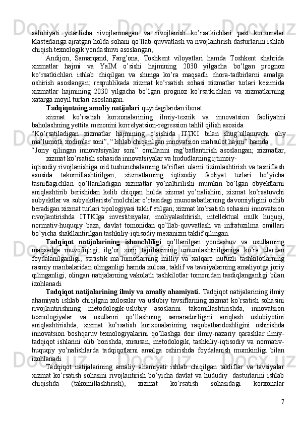 salohiyati   yetarlicha   rivojlanmagan   va   rivojlanish   ko’rsatkichlari   past   korxonalar
klasterlariga ajratgan holda sohani qo’llab-quvvatlash va rivojlantirish dasturlarini ishlab
chiqish texnologik yondashuvi asoslangan; 
Andijon,   Samarqand,   Farg’ona,   Toshkent   viloyatlari   hamda   Toshkent   shahrida
xizmatlar   hajmi   va   YaIM   o’sishi   hajmining   2030   yilgacha   bo’lgan   prognoz
ko’rsatkichlari   ishlab   chiqilgan   va   shunga   ko’ra   maqsadli   chora-tadbirlarni   amalga
oshirish   asoslangan;   respublikada   xizmat   ko’rsatish   sohasi   xizmatlar   turlari   kesimida
xizmatlar   hajmining   2030   yilgacha   bo’lgan   prognoz   ko’rsatkichlari   va   xizmatlarning
xatarga moyil turlari asoslangan. 
Tadqiqotning amaliy natijalari  quyidagilardan iborat: 
xizmat   ko’rsatish   korxonalarining   ilmiy-texnik   va   innovatsion   faoliyatini
baholashning yettita mezonini korrelyatsion-regression tahlil qilish asosida 
“Ko’rsatiladigan   xizmatlar   hajmining   o’sishida   ITTKI   bilan   shug’ullanuvchi   oliy
ma’lumotli xodimlar soni”, “Ishlab chiqarilgan innovatsion mahsulot hajmi” hamda 
“Joriy   qilingan   innovatsiyalar   soni”   omillarini   rag’batlantirish   asoslangan;   xizmatlar,
xizmat ko’rsatish sohasida innovatsiyalar va hududlarning ijtimoiy-
iqtisodiy rivojlanishiga oid tushunchalarning ta’riflari ularni tizimlashtirish va tasniflash
asosida   takomillashtirilgan;   xizmatlarning   iqtisodiy   faoliyat   turlari   bo’yicha
tasniflagichlari   qo’llaniladigan   xizmatlar   yo’naltirilishi   mumkin   bo’lgan   obyektlarni
aniqlashtirib   berishidan   kelib   chiqqan   holda   xizmat   yo’nalishini,   xizmat   ko’rsatuvchi
subyektlar va subyektlariste’molchilar o’rtasidagi munosabatlarning davomiyligini ochib
beradigan xizmat turlari tipologiyasi taklif etilgan; xizmat ko’rsatish sohasini innovatsion
rivojlantirishda   ITTKIga   investitsiyalar,   moliyalashtirish,   intellektual   mulk   huquqi,
normativ-huquqiy   baza,   davlat   tomonidan   qo’llab-quvvatlash   va   infratuzilma   omillari
bo’yicha shakllantirilgan tashkiliy-iqtisodiy mexanizm taklif qilingan. 
Tadqiqot   natijalarining   ishonchliligi   qo’llanilgan   yondashuv   va   usullarning
maqsadga   muvofiqligi,   ilg’or   xorij   tajribasining   umumlashtirilganiga   ko’ra   ulardan
foydalanilganligi,   statistik   ma’lumotlarning   milliy   va   xalqaro   nufuzli   tashkilotlarning
rasmiy manbalaridan olinganligi hamda xulosa, taklif va tavsiyalarning amaliyotga joriy
qilinganligi, olingan natijalarning vakolatli tashkilotlar tomonidan tasdiqlanganligi bilan
izohlanadi. 
Tadqiqot natijalarining ilmiy va amaliy ahamiyati.  Tadqiqot natijalarining ilmiy
ahamiyati  ishlab  chiqilgan  xulosalar   va uslubiy  tavsiflarning xizmat  ko’rsatish   sohasini
rivojlantirishning   metodologik-uslubiy   asoslarini   takomillashtirishda,   innovatsion
texnologiyalar   va   usullarni   qo’llashning   samaradorligini   aniqlash   uslubiyotini
aniqlashtirishda,   xizmat   ko’rsatish   korxonalarining   raqobatbardoshligini   oshirishda
innovatsion   boshqaruv   texnologiyalarini   qo’llashga   doir   ilmiy-nazariy   qarashlar   ilmiy-
tadqiqot   ishlarini   olib   borishda,   xususan,   metodologik,   tashkiliy-iqtisodiy   va   normativ-
huquqiy   yo’nalishlarda   tadqiqotlarni   amalga   oshirishda   foydalanish   mumkinligi   bilan
izohlanadi. 
Tadqiqot   natijalarining   amaliy   ahamiyati   ishlab   chiqilgan   takliflar   va   tavsiyalar
xizmat  ko’rsatish  sohasini   rivojlantirish  bo’yicha  davlat  va  hududiy    dasturlarini  ishlab
chiqishda   (takomillashtirish),   xizmat   ko’rsatish   sohasidagi   korxonalar
7