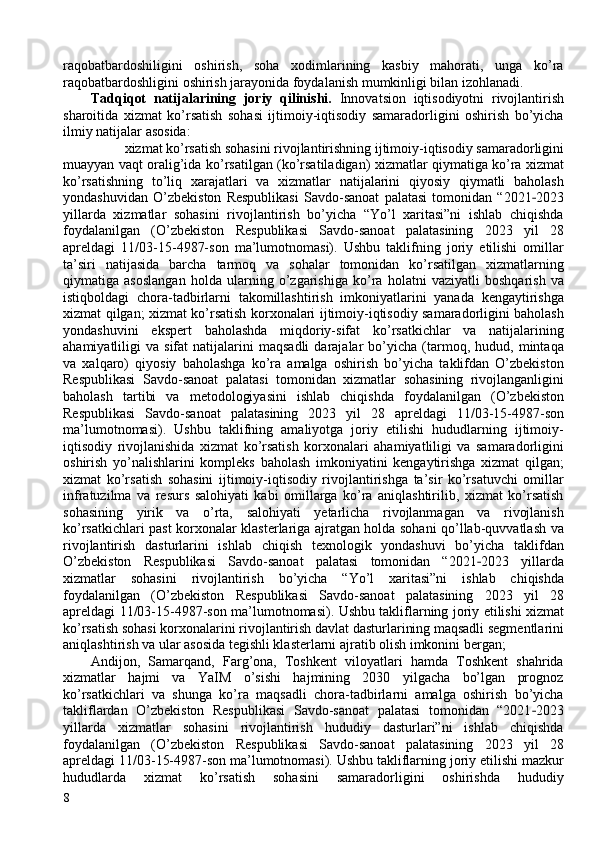 raqobatbardoshiligini   oshirish,   soha   xodimlarining   kasbiy   mahorati,   unga   ko’ra
raqobatbardoshligini oshirish jarayonida foydalanish mumkinligi bilan izohlanadi. 
Tadqiqot   natijalarining   joriy   qilinishi.   Innovatsion   iqtisodiyotni   rivojlantirish
sharoitida   xizmat   ko’rsatish   sohasi   ijtimoiy-iqtisodiy   samaradorligini   oshirish   bo’yicha
ilmiy natijalar asosida: 
xizmat ko’rsatish sohasini rivojlantirishning ijtimoiy-iqtisodiy samaradorligini 
muayyan vaqt oralig’ida ko’rsatilgan (ko’rsatiladigan) xizmatlar qiymatiga ko’ra xizmat
ko’rsatishning   to’liq   xarajatlari   va   xizmatlar   natijalarini   qiyosiy   qiymatli   baholash
yondashuvidan   O’zbekiston   Respublikasi   Savdo-sanoat   palatasi   tomonidan   “2021 2023‐
yillarda   xizmatlar   sohasini   rivojlantirish   bo’yicha   “Yo’l   xaritasi”ni   ishlab   chiqishda
foydalanilgan   (O’zbekiston   Respublikasi   Savdo-sanoat   palatasining   2023   yil   28
apreldagi   11/03-15-4987-son   ma’lumotnomasi).   Ushbu   taklifning   joriy   etilishi   omillar
ta’siri   natijasida   barcha   tarmoq   va   sohalar   tomonidan   ko’rsatilgan   xizmatlarning
qiymatiga   asoslangan   holda   ularning   o’zgarishiga   ko’ra   holatni   vaziyatli   boshqarish   va
istiqboldagi   chora-tadbirlarni   takomillashtirish   imkoniyatlarini   yanada   kengaytirishga
xizmat qilgan; xizmat ko’rsatish korxonalari ijtimoiy-iqtisodiy samaradorligini baholash
yondashuvini   ekspert   baholashda   miqdoriy-sifat   ko’rsatkichlar   va   natijalarining
ahamiyatliligi   va   sifat   natijalarini   maqsadli   darajalar   bo’yicha   (tarmoq,   hudud,  mintaqa
va   xalqaro)   qiyosiy   baholashga   ko’ra   amalga   oshirish   bo’yicha   taklifdan   O’zbekiston
Respublikasi   Savdo-sanoat   palatasi   tomonidan   xizmatlar   sohasining   rivojlanganligini
baholash   tartibi   va   metodologiyasini   ishlab   chiqishda   foydalanilgan   (O’zbekiston
Respublikasi   Savdo-sanoat   palatasining   2023   yil   28   apreldagi   11/03-15-4987-son
ma’lumotnomasi).   Ushbu   taklifning   amaliyotga   joriy   etilishi   hududlarning   ijtimoiy-
iqtisodiy   rivojlanishida   xizmat   ko’rsatish   korxonalari   ahamiyatliligi   va   samaradorligini
oshirish   yo’nalishlarini   kompleks   baholash   imkoniyatini   kengaytirishga   xizmat   qilgan;
xizmat   ko’rsatish   sohasini   ijtimoiy-iqtisodiy   rivojlantirishga   ta’sir   ko’rsatuvchi   omillar
infratuzilma   va   resurs   salohiyati   kabi   omillarga   ko’ra   aniqlashtirilib,   xizmat   ko’rsatish
sohasining   yirik   va   o’rta,   salohiyati   yetarlicha   rivojlanmagan   va   rivojlanish
ko’rsatkichlari past korxonalar klasterlariga ajratgan holda sohani qo’llab-quvvatlash va
rivojlantirish   dasturlarini   ishlab   chiqish   texnologik   yondashuvi   bo’yicha   taklifdan
O’zbekiston   Respublikasi   Savdo-sanoat   palatasi   tomonidan   “2021 2023   yillarda	
‐
xizmatlar   sohasini   rivojlantirish   bo’yicha   “Yo’l   xaritasi”ni   ishlab   chiqishda
foydalanilgan   (O’zbekiston   Respublikasi   Savdo-sanoat   palatasining   2023   yil   28
apreldagi 11/03-15-4987-son ma’lumotnomasi). Ushbu takliflarning joriy etilishi xizmat
ko’rsatish sohasi korxonalarini rivojlantirish davlat dasturlarining maqsadli segmentlarini
aniqlashtirish va ular asosida tegishli klasterlarni ajratib olish imkonini bergan; 
Andijon,   Samarqand,   Farg’ona,   Toshkent   viloyatlari   hamda   Toshkent   shahrida
xizmatlar   hajmi   va   YaIM   o’sishi   hajmining   2030   yilgacha   bo’lgan   prognoz
ko’rsatkichlari   va   shunga   ko’ra   maqsadli   chora-tadbirlarni   amalga   oshirish   bo’yicha
takliflardan   O’zbekiston   Respublikasi   Savdo-sanoat   palatasi   tomonidan   “2021 2023	
‐
yillarda   xizmatlar   sohasini   rivojlantirish   hududiy   dasturlari”ni   ishlab   chiqishda
foydalanilgan   (O’zbekiston   Respublikasi   Savdo-sanoat   palatasining   2023   yil   28
apreldagi 11/03-15-4987-son ma’lumotnomasi). Ushbu takliflarning joriy etilishi mazkur
hududlarda   xizmat   ko’rsatish   sohasini   samaradorligini   oshirishda   hududiy
8   