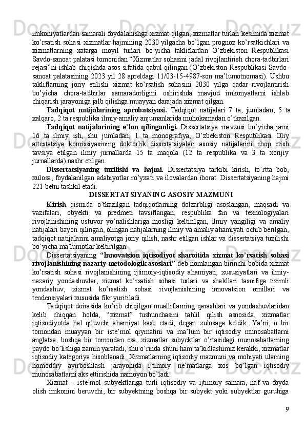 imkoniyatlardan samarali foydalanishga xizmat qilgan; xizmatlar turlari kesimida xizmat
ko’rsatish sohasi  xizmatlar hajmining 2030 yilgacha bo’lgan prognoz ko’rsatkichlari va
xizmatlarning   xatarga   moyil   turlari   bo’yicha   takliflardan   O’zbekiston   Respublikasi
Savdo-sanoat palatasi tomonidan “Xizmatlar sohasini jadal rivojlantirish chora-tadbirlari
rejasi”ni ishlab chiqishda asos sifatida qabul qilingan (O’zbekiston Respublikasi Savdo-
sanoat   palatasining   2023   yil   28   apreldagi   11/03-15-4987-son   ma’lumotnomasi).   Ushbu
takliflarning   joriy   etilishi   xizmat   ko’rsatish   sohasini   2030   yilga   qadar   rivojlantirish
bo’yicha   chora-tadbirlar   samaradorligini   oshirishda   mavjud   imkonyatlarni   ishlab
chiqarish jarayoniga jalb qilishga muayyan darajada xizmat qilgan. 
Tadqiqot   natijalarining   aprobatsiyasi.   Tadqiqot   natijalari   7   ta,   jumladan,   5   ta
xalqaro, 2 ta respublika ilmiy-amaliy anjumanlarida muhokamadan o’tkazilgan. 
Tadqiqot   natijalarining   e’lon   qilinganligi.   Dissertatsiya   mavzusi   bo’yicha   jami
16   ta   ilmiy   ish,   shu   jumladan,   1   ta   monografiya,   O’zbekiston   Respublikasi   Oliy
attestatsiya   komissiyasining   doktorlik   dissertatsiyalari   asosiy   natijalarini   chop   etish
tavsiya   etilgan   ilmiy   jurnallarda   15   ta   maqola   (12   ta   respublika   va   3   ta   xorijiy
jurnallarda) nashr etilgan. 
Dissertatsiyaning   tuzilishi   va   hajmi.   Dissertatsiya   tarkibi   kirish,   to’rtta   bob,
xulosa, foydalanilgan adabiyotlar ro’yxati va ilovalardan iborat. Dissertatsiyaning hajmi
221 betni tashkil etadi. 
DISSERTATSIYANING ASOSIY MAZMUNI 
Kirish   qismida   o’tkazilgan   tadqiqotlarning   dolzarbligi   asoslangan,   maqsadi   va
vazifalari,   obyekti   va   predmeti   tavsiflangan,   respublika   fan   va   texnologiyalari
rivojlanishining   ustuvor   yo’nalishlariga   mosligi   keltirilgan,   ilmiy   yangiligi   va   amaliy
natijalari bayon qilingan, olingan natijalarning ilmiy va amaliy ahamiyati ochib berilgan,
tadqiqot natijalarini amaliyotga joriy qilish, nashr etilgan ishlar va dissertatsiya tuzilishi
bo’yicha ma’lumotlar keltirilgan. 
Dissertatsiyaning   “Innovatsion   iqtisodiyot   sharoitida   xizmat   ko’rsatish   sohasi
rivojlanishining nazariy-metodologik asoslari”  deb nomlangan birinchi bobida xizmat
ko’rsatish   sohasi   rivojlanishining   ijtimoiy-iqtisodiy   ahamiyati,   xususiyatlari   va   ilmiy-
nazariy   yondashuvlar,   xizmat   ko’rsatish   sohasi   turlari   va   shakllari   tasnifiga   tizimli
yondashuv,   xizmat   ko’rsatish   sohasi   rivojlanishining   innovatsion   omillari   va
tendensiyalari xususida fikr yuritiladi. 
Tadqiqot   doirasida   ko’rib   chiqilgan   mualliflarning   qarashlari   va   yondashuvlaridan
kelib   chiqqan   holda,   “xizmat”   tushunchasini   tahlil   qilish   asnosida,   xizmatlar
iqtisodiyotda   hal   qiluvchi   ahamiyat   kasb   etadi,   degan   xulosaga   keldik.   Ya’ni,   u   bir
tomondan   muayyan   bir   iste’mol   qiymatini   va   ma’lum   bir   iqtisodiy   munosabatlarni
anglatsa,   boshqa   bir   tomondan   esa,   xizmatlar   subyektlar   o’rtasidagi   munosabatlarning
paydo bo’lishiga zamin yaratadi, shu o’rinda shuni ham ta’kidlashimiz kerakki, xizmatlar
iqtisodiy kategoriya hisoblanadi. Xizmatlarning iqtisodiy mazmuni va mohiyati ularning
nomoddiy   ayirboshlash   jarayonida   ijtimoiy   ne’matlarga   xos   bo’lgan   iqtisodiy
munosabatlarni aks ettirishida namoyon bo’ladi. 
Xizmat   –   iste’mol   subyektlariga   turli   iqtisodiy   va   ijtimoiy   samara,   naf   va   foyda
olish   imkonini   beruvchi,   bir   subyektning   boshqa   bir   subyekt   yoki   subyektlar   guruhiga
9 