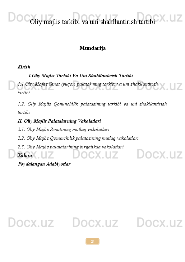 Oliy majlis tarkibi va uni shakllantirish tartibi
Mundarija
Kirish
I.Oliy Majlis Tarkibi Va Uni Shakllantirish Tartibi 
1.1 Oliy Majlis Senat (yuqori palata) ning tarkibi va uni shakllantirish  
tartibi 
1.2.   Oliy   Majlis   Qonunchilik   palatasining   tarkibi   va   uni   shakllantirish
tartibi 
II. Oliy Majlis Palatalarning Vakolatlari
2.1. Oliy Majlis Senatining mutlaq vakolatlari
2.2 .  Oliy Majlis Qonunchilik palatasining mutlaq vakolatlari
2.3. Oliy Majlis palatalarining birgalikda vakolatlari
Xulosa
Foydalangan Adabiyotlar
24 