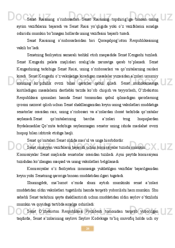 Senat   Raisining   o’rinbosarlari   Senat   Raisining   topshirig’iga   binoan   uning
ayrim   vazifalarini   bajaradi   va   Senat   Raisi   yo’qligida   yoki   o’z   vazifalarini   amalga
oshirishi mumkin bo’lmagan hollarda uning vazifasini bajarib turadi.
Senat   Raisining   o’rinbosarlaridan   biri   Qoraqalpog’iston   Respublikasining
vakili bo’ladi.
Senatning faoliyatini samarali tashkil etish maqsadida Senat Kengashi tuziladi.
Senat   Kengashi   palata   majlislari   oralig’ida   zaruratga   qarab   to’planadi.   Senat
Kengashining   tarkibiga   Senat   Raisi,   uning   o’rinbosarlari   va   qo’mitalarning   raislari
kiradi. Senat Kengashi o’z vakolatiga kiradigan masalalar yuzasidan a’zolari umumiy
sonining   ko’pchilik   ovozi   bilan   qarorlar   qabul   qiladi.   Senat   muhokamasiga
kiritiladigan   masalalarni   dastlabki   tarzda   ko’rib   chiqish   va   tayyorlash,   O’zbekiston
Respublikasi   qonunlari   hamda   Senat   tomonidan   qabul   qilinadigan   qarorlarning
ijrosini nazorat qilish uchun Senat shakllanganidan keyin uning vakolatlari muddatiga
senatorlar   orasidan   rais,   uning   o’rinbosari   va   a’zolardan   iborat   tarkibda   qo’mitalar
saylanadi.Senat   qo’mitalarining   barcha   a’zolari   teng   huquqlardan
foydalanadilar.Qo’mita   tarkibiga   saylanmagan   senator   uning   ishida   maslahat   ovozi
huquqi bilan ishtirok etishga haqli.
Senat qo’mitalari Senat oldida mas’ul va unga hisobdordir.
Senat muayyan vazifalarni bajarish uchun komissiyalar tuzishi mumkin.
Komissiyalar   Senat   majlisida   senatorlar   orasidan   tuziladi.   Ayni   paytda   komissiyani
tuzishdan ko’zlangan maqsad va uning vakolatlari belgilanadi.
Komissiyalar   o’z   faoliyatini   zimmasiga   yuklatilgan   vazifalar   bajarilganidan
keyin yoki Senatning qaroriga binoan muddatidan ilgari tugatadi. 
Shuningdek,   ma’lumot   o’rnida   shuni   aytish   mumkinki   senat   a’zolari
muddatidan oldin vakolatlari tugatilishi hamda tarqatib yuborilishi ham mumkin. Shu
sababli Senat tarkibini qayta shakllantirish uchun muddatidan oldin saylov o’tkzilishi
mumkin va quyidagi tartibda amalga oshiriladi:
Senat   O’zbekiston   Respublikasi   Prezidenti   tomonidan   tarqatib   yuborilgan
taqdirda,   Senat   a’zolarining   saylovi   Saylov   Kodeksga   to’liq   muvofiq   holda   uch   oy
24 