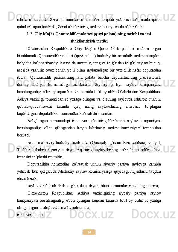 ichida   o’tkaziladi.   Senat   tomonidan   o’zini   o’zi   tarqatib   yuborish   to’g’risida   qaror
qabul qilingan taqdirda, Senat a’zolarining saylovi bir oy ichida o’tkaziladi.
1.2. Oliy Majlis Qonunchilik palatasi (quyi palata) ning tarkibi va uni
shakllantirish tartibi
O’zbekiston   Respublikasi   Oliy   Majlis   Qonunchilik   palatasi   muhim   organ
hisoblanadi. Qonunchilik palatasi (quyi palata) hududiy bir mandatli saylov okruglari
bo’yicha ko’ppartiyaviylik asosida umumiy, teng va to’g’ridan to’g’ri saylov huquqi
asosida   yashirin  ovoz   berish   yo’li   bilan   saylanadigan   bir   yuz   ellik  nafar   deputatdan
iborat.   Qonunchilik   palatasining   ishi   palata   barcha   deputatlarining   professional,
doimiy   faoliyat   ko’rsatishiga   asoslanadi.   Siyosiy   partiya   saylov   kampaniyasi
boshlanganligi e’lon qilingan kundan kamida to’rt oy oldin O’zbekiston Respublikasi
Adliya   vazirligi   tomonidan   ro’yxatga   olingan   va   o’zining   saylovda   ishtirok   etishini
qo’llab-quvvatlovchi   kamida   qirq   ming   saylovchining   imzosini   to’plagan
taqdirdagina deputatlikka nomzodlar ko’rsatishi mumkin.
Belgilangan   namunadagi   imzo   varaqalarining   blankalari   saylov   kampaniyasi
boshlanganligi   e’lon   qilingandan   keyin   Markaziy   saylov   komissiyasi   tomonidan
beriladi.
Bitta   ma’muriy-hududiy   tuzilmada   (Qoraqalpog’iston   Respublikasi,   viloyat,
Toshkent   shahri)   siyosiy   partiya   qirq   ming   saylovchining   ko’pi   bilan   sakkiz   foizi
imzosini to’plashi mumkin.
Deputatlikka   nomzodlar   ko’rsatish   uchun   siyosiy   partiya   saylovga   kamida
yetmish   kun   qolganida   Markaziy   saylov   komissiyasiga   quyidagi   hujjatlarni   taqdim
etishi kerak:
saylovda ishtirok etish to’g’risida partiya rahbari tomonidan imzolangan ariza;
O’zbekiston   Respublikasi   Adliya   vazirligining   siyosiy   partiya   saylov
kampaniyasi   boshlanganligi   e’lon   qilingan   kundan   kamida   to’rt   oy   oldin   ro’yxatga
olinganligini tasdiqlovchi ma’lumotnomasi;
imzo varaqalari.
24 