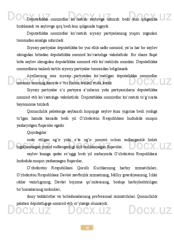 Deputatlikka   nomzodlar   ko’rsatish   saylovga   oltmish   besh   kun   qolganida
boshlanadi va saylovga qirq besh kun qolganida tugaydi.
Deputatlikka   nomzodlar   ko’rsatish   siyosiy   partiyalarning   yuqori   organlari
tomonidan amalga oshiriladi.
Siyosiy partiyalar deputatlikka bir yuz ellik nafar nomzod, ya’ni har bir saylov
okrugidan   bittadan   deputatlikka   nomzod   ko’rsatishga   vakolatlidir.   Bir   shaxs   faqat
bitta saylov okrugidan deputatlikka nomzod etib ko’rsatilishi  mumkin. Deputatlikka
nomzodlarni tanlash tartibi siyosiy partiyalar tomonidan belgilanadi.
Ayollarning   soni   siyosiy   partiyadan   ko’rsatilgan   deputatlikka   nomzodlar
umumiy sonining kamida o’ttiz foizini tashkil etishi kerak.
Siyosiy   partiyalar   o’z   partiyasi   a’zolarini   yoki   partiyasizlarni   deputatlikka
nomzod etib ko’rsatishga  vakolatlidir. Deputatlikka nomzodlar ko’rsatish to’g’risida
bayonnoma tuziladi.
Qonunchilik   palatasiga   saylanish   huquqiga   saylov   kuni   yigirma   besh   yoshga
to’lgan   hamda   kamida   besh   yil   O’zbekiston   Respublikasi   hududida   muqim
yashayotgan fuqarolar egadir.
Quyidagilar:
sodir   etilgan   og’ir   yoki   o’ta   og’ir   jinoyati   uchun   sudlanganlik   holati
tugallanmagan yoxud sudlanganligi olib tashlanmagan fuqarolar;
saylov   kuniga   qadar   so’nggi   besh   yil   mobaynida   O’zbekiston   Respublikasi
hududida muqim yashamagan fuqarolar;
O’zbekiston   Respublikasi   Qurolli   Kuchlarining   harbiy   xizmatchilari,
O’zbekiston Respublikasi Davlat xavfsizlik xizmatining, Milliy gvardiyasining, Ichki
ishlar   vazirligining,   Davlat   bojxona   qo’mitasining,   boshqa   harbiylashtirilgan
bo’linmalarning xodimlari;
diniy   tashkilotlar   va   birlashmalarning   professional   xizmatchilari   Qonunchilik
palatasi deputatligiga nomzod etib ro’yxatga olinmaydi.
24 