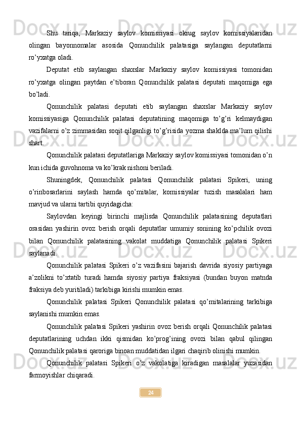 Shu   tariqa,   Markaziy   saylov   komissiyasi   okrug   saylov   komissiyalaridan
olingan   bayonnomalar   asosida   Qonunchilik   palatasiga   saylangan   deputatlarni
ro’yxatga oladi.
Deputat   etib   saylangan   shaxslar   Markaziy   saylov   komissiyasi   tomonidan
ro’yxatga   olingan   paytdan   e’tiboran   Qonunchilik   palatasi   deputati   maqomiga   ega
bo’ladi.
Qonunchilik   palatasi   deputati   etib   saylangan   shaxslar   Markaziy   saylov
komissiyasiga   Qonunchilik   palatasi   deputatining   maqomiga   to’g’ri   kelmaydigan
vazifalarni o’z zimmasidan soqit qilganligi to’g’risida yozma shaklda ma’lum qilishi
shart.
Qonunchilik palatasi deputatlariga Markaziy saylov komissiyasi tomonidan o’n
kun ichida guvohnoma va ko’krak nishoni beriladi.
Shuningdek,   Qonunchilik   palatasi   Qonunchilik   palatasi   Spikeri,   uning
o’rinbosarlarini   saylash   hamda   qo’mitalar,   komissiyalar   tuzish   masalalari   ham
mavjud va ularni tartibi quyidagicha:
Saylovdan   keyingi   birinchi   majlisda   Qonunchilik   palatasining   deputatlari
orasidan   yashirin   ovoz   berish   orqali   deputatlar   umumiy   sonining   ko’pchilik   ovozi
bilan   Qonunchilik   palatasining   vakolat   muddatiga   Qonunchilik   palatasi   Spikeri
saylanadi.
Qonunchilik   palatasi   Spikeri   o’z   vazifasini   bajarish   davrida   siyosiy   partiyaga
a’zolikni   to’xtatib   turadi   hamda   siyosiy   partiya   fraksiyasi   (bundan   buyon   matnda
fraksiya deb yuritiladi) tarkibiga kirishi mumkin emas.
Qonunchilik   palatasi   Spikeri   Qonunchilik   palatasi   qo’mitalarining   tarkibiga
saylanishi mumkin emas.
Qonunchilik   palatasi   Spikeri   yashirin   ovoz   berish   orqali   Qonunchilik   palatasi
deputatlarining   uchdan   ikki   qismidan   ko’prog’ining   ovozi   bilan   qabul   qilingan
Qonunchilik palatasi qaroriga binoan muddatidan ilgari chaqirib olinishi mumkin.
Qonunchilik   palatasi   Spikeri   o’z   vakolatiga   kiradigan   masalalar   yuzasidan
farmoyishlar chiqaradi.
24