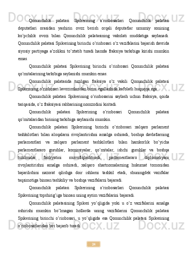 Qonunchilik   palatasi   Spikerining   o’rinbosarlari   Qonunchilik   palatasi
deputatlari   orasidan   yashirin   ovoz   berish   orqali   deputatlar   umumiy   sonining
ko’pchilik   ovozi   bilan   Qonunchilik   palatasining   vakolati   muddatiga   saylanadi.
Qonunchilik palatasi Spikerining birinchi o’rinbosari o’z vazifalarini bajarish davrida
siyosiy   partiyaga   a’zolikni   to’xtatib   turadi   hamda  fraksiya   tarkibiga   kirishi   mumkin
emas.
Qonunchilik   palatasi   Spikerining   birinchi   o’rinbosari   Qonunchilik   palatasi
qo’mitalarining tarkibiga saylanishi mumkin emas.
Qonunchilik   palatasida   tuzilgan   fraksiya   o’z   vakili   Qonunchilik   palatasi
Spikerining o’rinbosari lavozimlaridan birini egallashida kafolatli huquqqa ega.
Qonunchilik   palatasi   Spikerining   o’rinbosarini   saylash   uchun   fraksiya,   qoida
tariqasida, o’z fraksiyasi rahbarining nomzodini kiritadi.
Qonunchilik   palatasi   Spikerining   o’rinbosari   Qonunchilik   palatasi
qo’mitalaridan birining tarkibiga saylanishi mumkin.
Qonunchilik   palatasi   Spikerining   birinchi   o’rinbosari   xalqaro   parlament
tashkilotlari   bilan   aloqalarni   rivojlantirishni   amalga   oshiradi,   boshqa   davlatlarning
parlamentlari   va   xalqaro   parlament   tashkilotlari   bilan   hamkorlik   bo’yicha
parlamentlararo   guruhlar,   komissiyalar,   qo’mitalar,   ishchi   guruhlar   va   boshqa
tuzilmalar   faoliyatini   muvofiqlashtiradi,   parlamentlararo   diplomatiyani
rivojlantirishni   amalga   oshiradi,   xalqaro   shartnomalarning   hukumat   tomonidan
bajarilishini   nazorat   qilishga   doir   ishlarni   tashkil   etadi,   shuningdek   vazifalar
taqsimotiga binoan tashkiliy va boshqa vazifalarni bajaradi.
Qonunchilik   palatasi   Spikerining   o’rinbosarlari   Qonunchilik   palatasi
Spikerining topshirig’iga binoan uning ayrim vazifalarini bajaradi.
Qonunchilik   palatasining   Spikeri   yo’qligida   yoki   u   o’z   vazifalarini   amalga
oshirishi   mumkin   bo’lmagan   hollarda   uning   vazifalarini   Qonunchilik   palatasi
Spikerining   birinchi   o’rinbosari,   u   yo’qligida   esa   Qonunchilik   palatasi   Spikerining
o’rinbosarlaridan biri bajarib turadi.
24 