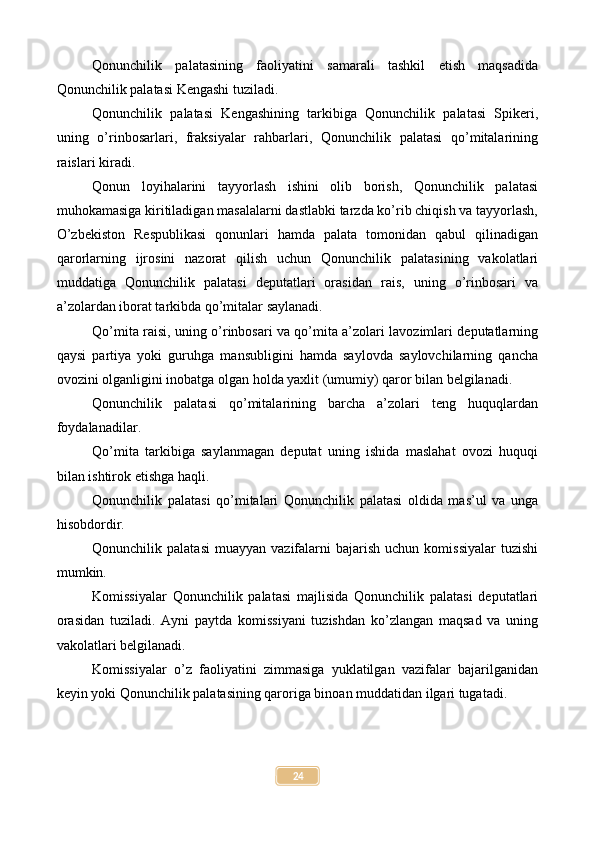 Qonunchilik   palatasining   faoliyatini   samarali   tashkil   etish   maqsadida
Qonunchilik palatasi Kengashi tuziladi.
Qonunchilik   palatasi   Kengashining   tarkibiga   Qonunchilik   palatasi   Spikeri,
uning   o’rinbosarlari,   fraksiyalar   rahbarlari,   Qonunchilik   palatasi   qo’mitalarining
raislari kiradi.
Qonun   loyihalarini   tayyorlash   ishini   olib   borish,   Qonunchilik   palatasi
muhokamasiga kiritiladigan masalalarni dastlabki tarzda ko’rib chiqish va tayyorlash,
O’zbekiston   Respublikasi   qonunlari   hamda   palata   tomonidan   qabul   qilinadigan
qarorlarning   ijrosini   nazorat   qilish   uchun   Qonunchilik   palatasining   vakolatlari
muddatiga   Qonunchilik   palatasi   deputatlari   orasidan   rais,   uning   o’rinbosari   va
a’zolardan iborat tarkibda qo’mitalar saylanadi.
Qo’mita raisi, uning o’rinbosari va qo’mita a’zolari lavozimlari deputatlarning
qaysi   partiya   yoki   guruhga   mansubligini   hamda   saylovda   saylovchilarning   qancha
ovozini olganligini inobatga olgan holda yaxlit (umumiy) qaror bilan belgilanadi.
Qonunchilik   palatasi   qo’mitalarining   barcha   a’zolari   teng   huquqlardan
foydalanadilar.
Qo’mita   tarkibiga   saylanmagan   deputat   uning   ishida   maslahat   ovozi   huquqi
bilan ishtirok etishga haqli.
Qonunchilik   palatasi   qo’mitalari   Qonunchilik   palatasi   oldida   mas’ul   va   unga
hisobdordir.
Qonunchilik  palatasi   muayyan   vazifalarni  bajarish   uchun  komissiyalar  tuzishi
mumkin.
Komissiyalar   Qonunchilik   palatasi   majlisida   Qonunchilik   palatasi   deputatlari
orasidan   tuziladi.   Ayni   paytda   komissiyani   tuzishdan   ko’zlangan   maqsad   va   uning
vakolatlari belgilanadi.
Komissiyalar   o’z   faoliyatini   zimmasiga   yuklatilgan   vazifalar   bajarilganidan
keyin yoki Qonunchilik palatasining qaroriga binoan muddatidan ilgari tugatadi.
24 