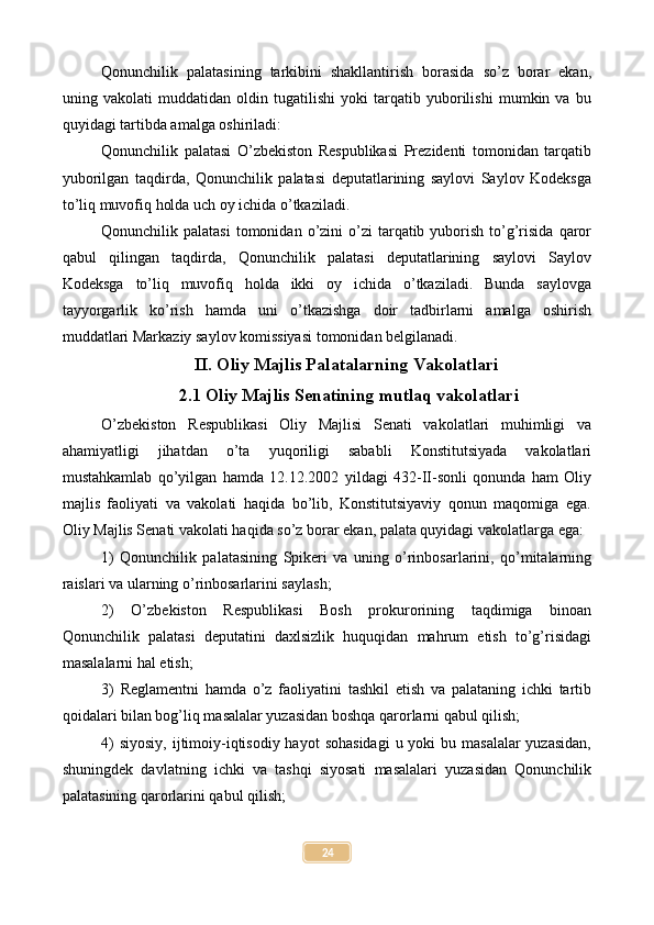 Qonunchilik   palatasining   tarkibini   shakllantirish   borasida   so’z   borar   ekan,
uning   vakolati   muddatidan   oldin   tugatilishi   yoki   tarqatib   yuborilishi   mumkin   va   bu
quyidagi tartibda amalga oshiriladi:
Qonunchilik   palatasi   O’zbekiston   Respublikasi   Prezidenti   tomonidan   tarqatib
yuborilgan   taqdirda,   Qonunchilik   palatasi   deputatlarining   saylovi   Saylov   Kodeksga
to’liq muvofiq holda uch oy ichida o’tkaziladi.
Qonunchilik palatasi   tomonidan  o’zini  o’zi  tarqatib yuborish  to’g’risida   qaror
qabul   qilingan   taqdirda,   Qonunchilik   palatasi   deputatlarining   saylovi   Saylov
Kodeksga   to’liq   muvofiq   holda   ikki   oy   ichida   o’tkaziladi.   Bunda   saylovga
tayyorgarlik   ko’rish   hamda   uni   o’tkazishga   doir   tadbirlarni   amalga   oshirish
muddatlari Markaziy saylov komissiyasi tomonidan belgilanadi.
II. Oliy Majlis Palatalarning Vakolatlari
2.1 Oliy Majlis Senatining mutlaq vakolatlari
O’zbekiston   Respublikasi   Oliy   Majlisi   Senati   vakolatlari   muhimligi   va
ahamiyatligi   jihatdan   o’ta   yuqoriligi   sababli   Konstitutsiyada   vakolatlari
mustahkamlab   qo’yilgan   hamda   12.12.2002   yildagi   432-II-sonli   qonunda   ham   Oliy
majlis   faoliyati   va   vakolati   haqida   bo’lib,   Konstitutsiyaviy   qonun   maqomiga   ega.
Oliy Majlis Senati vakolati haqida so’z borar ekan, palata quyidagi vakolatlarga ega:
1)   Qonunchilik   palatasining   Spikeri   va   uning   o’rinbosarlarini,   qo’mitalarning
raislari va ularning o’rinbosarlarini saylash;
2)   O’zbekiston   Respublikasi   Bosh   prokurorining   taqdimiga   binoan
Qonunchilik   palatasi   deputatini   daxlsizlik   huquqidan   mahrum   etish   to’g’risidagi
masalalarni hal etish;
3)   Reglamentni   hamda   o’z   faoliyatini   tashkil   etish   va   palataning   ichki   tartib
qoidalari bilan bog’liq masalalar yuzasidan boshqa qarorlarni qabul qilish;
4)  siyosiy,  ijtimoiy-iqtisodiy hayot  sohasidagi  u yoki  bu masalalar  yuzasidan,
shuningdek   davlatning   ichki   va   tashqi   siyosati   masalalari   yuzasidan   Qonunchilik
palatasining qarorlarini qabul qilish;
24 