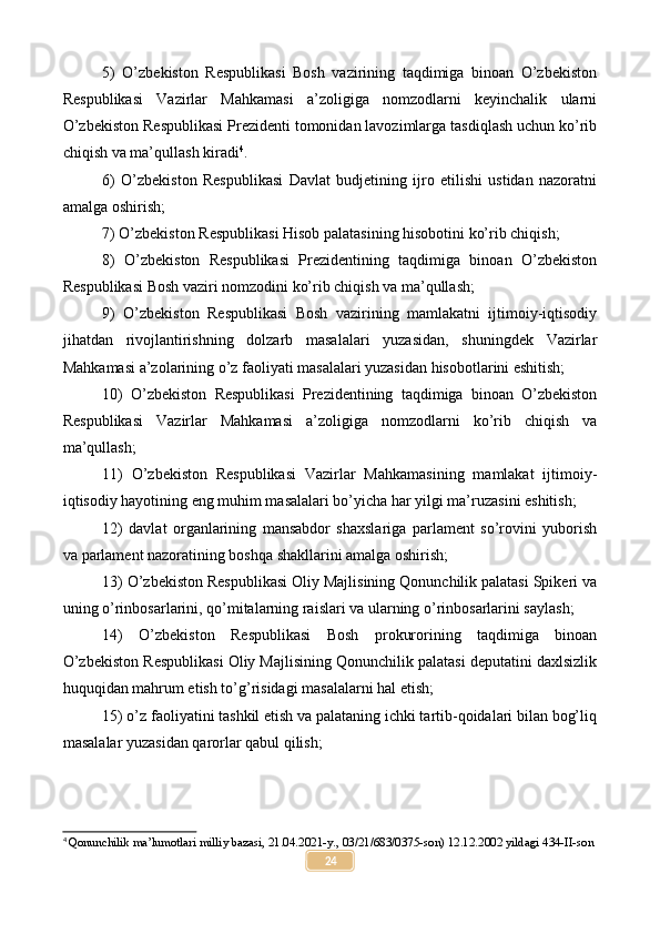 5)   O’zbekiston   Respublikasi   Bosh   vazirining   taqdimiga   binoan   O’zbekiston
Respublikasi   Vazirlar   Mahkamasi   a’zoligiga   nomzodlarni   keyinchalik   ularni
O’zbekiston Respublikasi Prezidenti tomonidan lavozimlarga tasdiqlash uchun ko’rib
chiqish va ma’qullash kiradi 4
.
6)   O’zbekiston   Respublikasi   Davlat   budjetining   ijro   etilishi   ustidan   nazoratni
amalga oshirish;
7) O’zbekiston Respublikasi Hisob palatasining hisobotini ko’rib chiqish;
8)   O’zbekiston   Respublikasi   Prezidentining   taqdimiga   binoan   O’zbekiston
Respublikasi Bosh vaziri nomzodini ko’rib chiqish va ma’qullash;
9)   O’zbekiston   Respublikasi   Bosh   vazirining   mamlakatni   ijtimoiy-iqtisodiy
jihatdan   rivojlantirishning   dolzarb   masalalari   yuzasidan,   shuningdek   Vazirlar
Mahkamasi a’zolarining o’z faoliyati masalalari yuzasidan hisobotlarini eshitish;
10)   O’zbekiston   Respublikasi   Prezidentining   taqdimiga   binoan   O’zbekiston
Respublikasi   Vazirlar   Mahkamasi   a’zoligiga   nomzodlarni   ko’rib   chiqish   va
ma’qullash;
11)   O’zbekiston   Respublikasi   Vazirlar   Mahkamasining   mamlakat   ijtimoiy-
iqtisodiy hayotining eng muhim masalalari bo’yicha har yilgi ma’ruzasini eshitish;
12)   davlat   organlarining   mansabdor   shaxslariga   parlament   so’rovini   yuborish
va parlament nazoratining boshqa shakllarini amalga oshirish;
13) O’zbekiston Respublikasi Oliy Majlisining Qonunchilik palatasi Spikeri va
uning o’rinbosarlarini, qo’mitalarning raislari va ularning o’rinbosarlarini saylash;
14)   O’zbekiston   Respublikasi   Bosh   prokurorining   taqdimiga   binoan
O’zbekiston Respublikasi Oliy Majlisining Qonunchilik palatasi deputatini daxlsizlik
huquqidan mahrum etish to’g’risidagi masalalarni hal etish;
15) o’z faoliyatini tashkil etish va palataning ichki tartib-qoidalari bilan bog’liq
masalalar yuzasidan qarorlar qabul qilish;
4
  Qonunchilik ma’lumotlari milliy bazasi, 21.04.2021-y., 03/21/683/0375-son) 12.12.2002 yildagi 434-II-son
24 