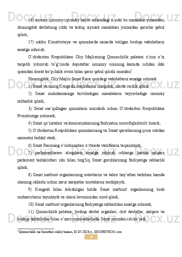 16) siyosiy, ijtimoiy-iqtisodiy hayot sohasidagi u yoki bu masalalar yuzasidan,
shuningdek   davlatning   ichki   va   tashqi   siyosati   masalalari   yuzasidan   qarorlar   qabul
qilish;
17)   ushbu   Konstitutsiya   va   qonunlarda   nazarda   tutilgan   boshqa   vakolatlarni
amalga oshirish.
O’zbekiston   Respublikasi   Oliy   Majlisining   Qonunchilik   palatasi   o’zini   o’zi
tarqatib   yuborish   to’g’risida   deputatlar   umumiy   sonining   kamida   uchdan   ikki
qismidan iborat ko’pchilik ovozi bilan qaror qabul qilishi mumkin 5
.
Shuningdek, Oliy Majlis Senat Raisi quyidagi vakolatlarni amalga oshiradi:
1) Senat va uning Kengashi majlislarini chaqiradi, ularda raislik qiladi;
2)   Senat   muhokamasiga   kiritiladigan   masalalarni   tayyorlashga   umumiy
rahbarlik qiladi;
3)   Senat   ma’qullagan   qonunlarni   imzolash   uchun   O’zbekiston   Respublikasi
Prezidentiga yuboradi;
4) Senat qo’mitalari va komissiyalarining faoliyatini muvofiqlashtirib boradi;
5) O’zbekiston Respublikasi qonunlarining va Senat qarorlarining ijrosi ustidan
nazoratni tashkil etadi;
6) Senat Raisining o’rinbosarlari o’rtasida vazifalarni taqsimlaydi;
7)   parlamentlararo   aloqalarni   amalga   oshirish   ishlariga   hamda   xalqaro
parlament   tashkilotlari   ishi   bilan   bog’liq   Senat   guruhlarining   faoliyatiga   rahbarlik
qiladi;
8) Senat matbuot organlarining ustavlarini va tahrir hay’atlari tarkibini hamda
ularning ishlashi uchun zarur xarajatlar smetalarini tasdiqlaydi;
9)   Kengash   bilan   kelishilgan   holda   Senat   matbuot   organlarining   bosh
muharrirlarini tayinlaydi va ularni lavozimidan ozod qiladi;
10) Senat matbuot organlarining faoliyatiga rahbarlikni amalga oshiradi;
11)   Qonunchilik   palatasi,   boshqa   davlat   organlari,   chet   davlatlar,   xalqaro   va
boshqa tashkilotlar bilan o’zaro munosabatlarda Senat nomidan ish ko’radi;
5
  Qonunchilik ma’lumotlari milliy bazasi, 01.05.2023-y., 03/23/837/0241-son
24 