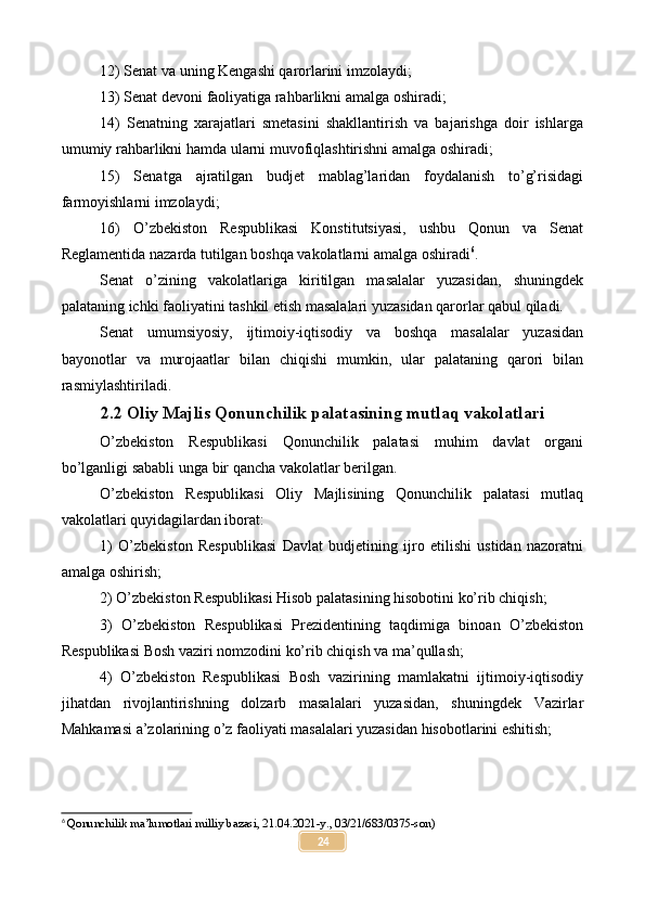 12) Senat va uning Kengashi qarorlarini imzolaydi;
13) Senat devoni faoliyatiga rahbarlikni amalga oshiradi;
14)   Senatning   xarajatlari   smetasini   shakllantirish   va   bajarishga   doir   ishlarga
umumiy rahbarlikni hamda ularni muvofiqlashtirishni amalga oshiradi;
15)   Senatga   ajratilgan   budjet   mablag’laridan   foydalanish   to’g’risidagi
farmoyishlarni imzolaydi;
16)   O’zbekiston   Respublikasi   Konstitutsiyasi,   ushbu   Qonun   va   Senat
Reglamentida nazarda tutilgan boshqa vakolatlarni amalga oshiradi 6
.
Senat   o’zining   vakolatlariga   kiritilgan   masalalar   yuzasidan,   shuningdek
palataning ichki faoliyatini tashkil etish masalalari yuzasidan qarorlar qabul qiladi.
Senat   umumsiyosiy,   ijtimoiy-iqtisodiy   va   boshqa   masalalar   yuzasidan
bayonotlar   va   murojaatlar   bilan   chiqishi   mumkin,   ular   palataning   qarori   bilan
rasmiylashtiriladi.
2.2 Oliy Majlis Qonunchilik palatasining mutlaq vakolatlari
O’zbekiston   Respublikasi   Qonunchilik   palatasi   muhim   davlat   organi
bo’lganligi sababli unga bir qancha vakolatlar berilgan.
O’zbekiston   Respublikasi   Oliy   Majlisining   Qonunchilik   palatasi   mutlaq
vakolatlari quyidagilardan iborat:
1)   O’zbekiston   Respublikasi   Davlat   budjetining   ijro   etilishi   ustidan   nazoratni
amalga oshirish;
2) O’zbekiston Respublikasi Hisob palatasining hisobotini ko’rib chiqish;
3)   O’zbekiston   Respublikasi   Prezidentining   taqdimiga   binoan   O’zbekiston
Respublikasi Bosh vaziri nomzodini ko’rib chiqish va ma’qullash;
4)   O’zbekiston   Respublikasi   Bosh   vazirining   mamlakatni   ijtimoiy-iqtisodiy
jihatdan   rivojlantirishning   dolzarb   masalalari   yuzasidan,   shuningdek   Vazirlar
Mahkamasi a’zolarining o’z faoliyati masalalari yuzasidan hisobotlarini eshitish;
6
 Qonunchilik ma’lumotlari milliy bazasi, 21.04.2021-y., 03/21/683/0375-son)
24 