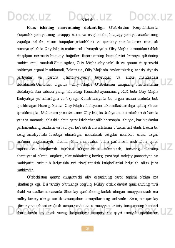 Kirish
Kurs   ishining   mavzusining   dolzarbligi:   O’zbekiston   Respublikasida
Fuqarolik   jamiyatining   taraqqiy   etishi   va   rivojlanishi,   huquqiy   jamiyat   asoslarining
vujudga   kelishi,   inson   huquqlari,erkinliklari   va   qonuniy   manfaatlarini   munosib
himoya qilishda Oliy Majlis muhim rol o’ynaydi ya’ni Oliy Majlis tomonidan ishlab
chiqilgan   normativ-huquqiy   hujjatlar   fuqarolarning   huquqlarini   himoya   qilishning
muhim   omil   sanaladi.Shuningdek,   Oliy   Majlis   oliy   vakillik   va   qonun   chiqaruvchi
hokimyat organi hisoblanadi, Bilamizki, Oliy Majlisda davlatimizdagi asosiy siyosiy
partiyalar   va   barcha   ijtimoiy-siyosiy   buyruqlar   va   aholi   manfaatlari
ifodalanadi.Umuman   olganda,   Oliy   Majlis   O’zbekiston   xalqining   manfaatlarini
ifodalaydi.Shu   sababli   yangi   tahrirdagi   Konstitutsiyamizning   XIX   bobi   Oliy   Majlis
faoliyatiga   yo’naltirilgan   va   bejizga   Konstitutsiyada   bu   organ   uchun   alohida   bob
ajratilmagan.Hozirgi kunda, Oliy Majlis faoliyatini takomillashtirishga qattiq e’tibor
qaratilmoqda. Muhtaram prezidentimiz Oliy Majlis faoliyatini tizimlashtirish hamda
yanada samarali ishlashi uchun qator islohotlar olib bormoqda.   abiiyki, har bir davlat
parlamentning tuzilishi va faoliyat ko’rsatish masalalarini o’zicha hal etadi. Lekin bu
keng   amaliyotida   hisobga   olinadigan   mushtarak   belgilar   mumkin   emas,   degan
ma’noni   anglatmaydi,   albatta.   Shu   munosabat   bilan   parlament   institutlari   qaror
topishi   va   rivojlanish   tajribasi   o’rganilishini   ta’minlash,   tarixdagi   ularning
ahamiyatini  o’rnini  anglash,  ular  tabiatining hozirgi  paytdagi  tadrijiy garaqqiyoti  va
mohiyatini   tushunib   kelgusida   uni   rivojlantirish   istiqbollarini   belgilab   olish   juda
muhimdir.
O’zbekiston   qonun   chiqaruvchi   oliy   organining   qaror   topishi   o’ziga   xos
jihatlariga   ega.   Bu   tarixiy   o’tmishga   bog’liq.   Milliy   o’zlik   davlat   qurilishining   turli
shakl   va   usullarini   nazarda   Shunday   qurilishning   tanlab   olingan   muayyan   usuli   esa
milliy-tarixiy   o’ziga   xoslik   umumjahon   tamoyillarining   sintezidir.   Zero,   har   qanday
ijtimoiy   voqelikni   anglash   uchun   navbatda   u   muayyan   tarixiy   bosqichning   konkret
sharoitlarida qay tarzda yuzaga kelganligini taraqqiyotida qaysi asosiy bosqichlardan
24 