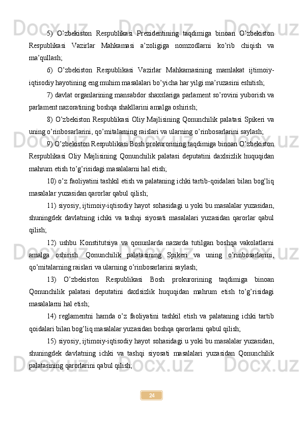 5)   O’zbekiston   Respublikasi   Prezidentining   taqdimiga   binoan   O’zbekiston
Respublikasi   Vazirlar   Mahkamasi   a’zoligiga   nomzodlarni   ko’rib   chiqish   va
ma’qullash;
6)   O’zbekiston   Respublikasi   Vazirlar   Mahkamasining   mamlakat   ijtimoiy-
iqtisodiy hayotining eng muhim masalalari bo’yicha har yilgi ma’ruzasini eshitish;
7) davlat organlarining mansabdor shaxslariga parlament so’rovini yuborish va
parlament nazoratining boshqa shakllarini amalga oshirish;
8) O’zbekiston Respublikasi  Oliy Majlisining Qonunchilik palatasi  Spikeri va
uning o’rinbosarlarini, qo’mitalarning raislari va ularning o’rinbosarlarini saylash;
9) O’zbekiston Respublikasi Bosh prokurorining taqdimiga binoan O’zbekiston
Respublikasi   Oliy   Majlisining   Qonunchilik   palatasi   deputatini   daxlsizlik   huquqidan
mahrum etish to’g’risidagi masalalarni hal etish;
10) o’z faoliyatini tashkil etish va palataning ichki tartib-qoidalari bilan bog’liq
masalalar yuzasidan qarorlar qabul qilish;
11) siyosiy, ijtimoiy-iqtisodiy hayot sohasidagi u yoki bu masalalar yuzasidan,
shuningdek   davlatning   ichki   va   tashqi   siyosati   masalalari   yuzasidan   qarorlar   qabul
qilish;
12)   ushbu   Konstitutsiya   va   qonunlarda   nazarda   tutilgan   boshqa   vakolatlarni
amalga   oshirish.   Qonunchilik   palatasining   Spikeri   va   uning   o’rinbosarlarini,
qo’mitalarning raislari va ularning o’rinbosarlarini saylash;
13)   O’zbekiston   Respublikasi   Bosh   prokurorining   taqdimiga   binoan
Qonunchilik   palatasi   deputatini   daxlsizlik   huquqidan   mahrum   etish   to’g’risidagi
masalalarni hal etish;
14)   reglamentni   hamda   o’z   faoliyatini   tashkil   etish   va   palataning   ichki   tartib
qoidalari bilan bog’liq masalalar yuzasidan boshqa qarorlarni qabul qilish;
15) siyosiy, ijtimoiy-iqtisodiy hayot sohasidagi u yoki bu masalalar yuzasidan,
shuningdek   davlatning   ichki   va   tashqi   siyosati   masalalari   yuzasidan   Qonunchilik
palatasining qarorlarini qabul qilish;
24 