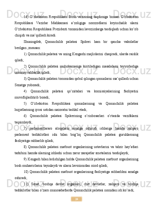 16)   O’zbekiston   Respublikasi   Bosh   vazirining   taqdimiga   binoan   O’zbekiston
Respublikasi   Vazirlar   Mahkamasi   a’zoligiga   nomzodlarni   keyinchalik   ularni
O’zbekiston Respublikasi Prezidenti tomonidan lavozimlarga tasdiqlash uchun ko’rib
chiqish va ma’qullash kiradi.
Shuningdek,   Qonunchilik   palatasi   Spikeri   ham   bir   qancha   vakolatlar
berilgan ,xususan:
1) Qonunchilik palatasi va uning Kengashi majlislarini chaqiradi, ularda raislik
qiladi;
2)   Qonunchilik   palatasi   muhokamasiga   kiritiladigan   masalalarni   tayyorlashga
umumiy rahbarlik qiladi;
3) Qonunchilik palatasi tomonidan qabul qilingan qonunlarni ma’qullash uchun
Senatga yuboradi;
4)   Qonunchilik   palatasi   qo’mitalari   va   komissiyalarining   faoliyatini
muvofiqlashtirib boradi;
5)   O’zbekiston   Respublikasi   qonunlarining   va   Qonunchilik   palatasi
hujjatlarining ijrosi ustidan nazoratni tashkil etadi;
6)   Qonunchilik   palatasi   Spikerining   o’rinbosarlari   o’rtasida   vazifalarni
taqsimlaydi;
7)   parlamentlararo   aloqalarni   amalga   oshirish   ishlariga   hamda   xalqaro
parlament   tashkilotlari   ishi   bilan   bog’liq   Qonunchilik   palatasi   guruhlarining
faoliyatiga rahbarlik qiladi;
8)   Qonunchilik   palatasi   matbuot   organlarining   ustavlarini   va   tahrir   hay’atlari
tarkibini hamda ularning ishlashi uchun zarur xarajatlar smetalarini tasdiqlaydi;
9) Kengash bilan kelishilgan holda Qonunchilik palatasi matbuot organlarining
bosh muharrirlarini tayinlaydi va ularni lavozimidan ozod qiladi;
10) Qonunchilik palatasi matbuot organlarining faoliyatiga rahbarlikni amalga
oshiradi;
11)   Senat,   boshqa   davlat   organlari,   chet   davlatlar,   xalqaro   va   boshqa
tashkilotlar bilan o’zaro munosabatlarda Qonunchilik palatasi nomidan ish ko’radi;
24 