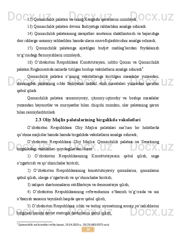 12) Qonunchilik palatasi va uning Kengashi qarorlarini imzolaydi;
13) Qonunchilik palatasi devoni faoliyatiga rahbarlikni amalga oshiradi.
14)  Qonunchilik palatasining  xarajatlari  smetasini  shakllantirish va bajarishga
doir ishlarga umumiy rahbarlikni hamda ularni muvofiqlashtirishni amalga oshiradi;
15)   Qonunchilik   palatasiga   ajratilgan   budjet   mablag’laridan   foydalanish
to’g’risidagi farmoyishlarni imzolaydi;
16)   O’zbekiston   Respublikasi   Konstitutsiyasi,   ushbu   Qonun   va   Qonunchilik
palatasi Reglamentida nazarda tutilgan boshqa vakolatlarni amalga oshiradi 7
.
Qonunchilik   palatasi   o’zining   vakolatlariga   kiritilgan   masalalar   yuzasidan,
shuningdek   palataning   ichki   faoliyatini   tashkil   etish   masalalari   yuzasidan   qarorlar
qabul qiladi.
Qonunchilik   palatasi   umumsiyosiy,   ijtimoiy-iqtisodiy   va   boshqa   masalalar
yuzasidan   bayonotlar   va   murojaatlar   bilan   chiqishi   mumkin,   ular   palataning   qarori
bilan rasmiylashtiriladi.
2.3 Oliy Majlis palatalarining birgalikda vakolatlari
O’zbekiston   Respublikasi   Oliy   Majlisi   palatalari   ma’lum   bir   holatlarda
qo’shma majlislar hamda hamda birgalikda vakolatlarni amalga oshiradi;
O’zbekiston   Respublikasi   Oliy   Majlisi   Qonunchilik   palatasi   va   Senatining
birgalikdagi vakolatlari quyidagilardan iborat:
1)   O’zbekiston   Respublikasining   Konstitutsiyasini   qabul   qilish,   unga
o’zgartirish va qo’shimchalar kiritish;
2)   O’zbekiston   Respublikasining   konstitutsiyaviy   qonunlarini,   qonunlarini
qabul qilish, ularga o’zgartirish va qo’shimchalar kiritish;
3) xalqaro shartnomalarni ratifikatsiya va denonsatsiya qilish;
4)   O’zbekiston   Respublikasining   referendumini   o’tkazish   to’g’risida   va   uni
o’tkazish sanasini tayinlash haqida qaror qabul qilish;
5) O’zbekiston Respublikasi ichki va tashqi siyosatining asosiy yo’nalishlarini
belgilash hamda davlat strategik dasturlarini qabul qilish;
7
 Qonunchilik ma’lumotlari milliy bazasi, 21.04.2021-y., 03/21/683/0375-son)
24 