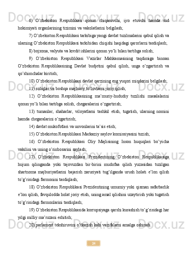 6)   O’zbekiston   Respublikasi   qonun   chiqaruvchi,   ijro   etuvchi   hamda   sud
hokimiyati organlarining tizimini va vakolatlarini belgilash;
7) O’zbekiston Respublikasi tarkibiga yangi davlat tuzilmalarini qabul qilish va
ularning O’zbekiston Respublikasi tarkibidan chiqishi haqidagi qarorlarni tasdiqlash;
8) bojxona, valyuta va kredit ishlarini qonun yo’li bilan tartibga solish;
9)   O’zbekiston   Respublikasi   Vazirlar   Mahkamasining   taqdimiga   binoan
O’zbekiston   Respublikasining   Davlat   budjetini   qabul   qilish,   unga   o’zgartirish   va
qo’shimchalar kiritish;
10) O’zbekiston Respublikasi davlat qarzining eng yuqori miqdorini belgilash;
11) soliqlar va boshqa majburiy to’lovlarni joriy qilish;
12)   O’zbekiston   Respublikasining   ma’muriy-hududiy   tuzilishi   masalalarini
qonun yo’li bilan tartibga solish, chegaralarini o’zgartirish;
13)   tumanlar,   shaharlar,   viloyatlarni   tashkil   etish,   tugatish,   ularning   nomini
hamda chegaralarini o’zgartirish;
14) davlat mukofotlari va unvonlarini ta’sis etish;
15) O’zbekiston Respublikasi Markaziy saylov komissiyasini tuzish;
16)   O’zbekiston   Respublikasi   Oliy   Majlisining   Inson   huquqlari   bo’yicha
vakilini va uning o’rinbosarini saylash;
17)   O’zbekiston   Respublikasi   Prezidentining   O’zbekiston   Respublikasiga
hujum   qilinganda   yoki   tajovuzdan   bir-birini   mudofaa   qilish   yuzasidan   tuzilgan
shartnoma   majburiyatlarini   bajarish   zaruriyati   tug’ilganda   urush   holati   e’lon   qilish
to’g’risidagi farmonini tasdiqlash;
18) O’zbekiston Respublikasi  Prezidentining umumiy yoki qisman safarbarlik
e’lon qilish, favqulodda holat joriy etish, uning amal qilishini uzaytirish yoki tugatish
to’g’risidagi farmonlarini tasdiqlash;
19) O’zbekiston Respublikasida korrupsiyaga qarshi kurashish to’g’risidagi har
yilgi milliy ma’ruzani eshitish;
20) parlament tekshiruvini o’tkazish kabi vazifalarni amalga oshiradi.
24 