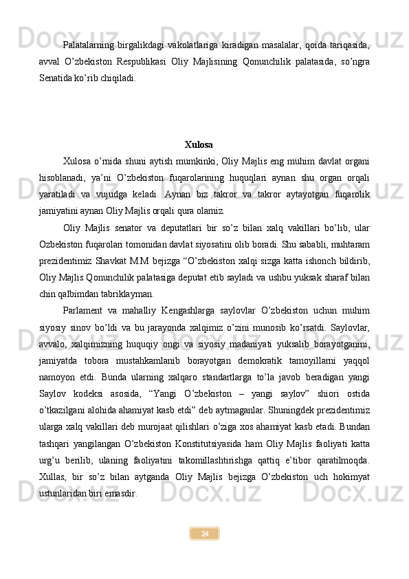 Palatalarning   birgalikdagi   vakolatlariga   kiradigan   masalalar,   qoida   tariqasida,
avval   O’zbekiston   Respublikasi   Oliy   Majlisining   Qonunchilik   palatasida,   so’ngra
Senatida ko’rib chiqiladi.
Xulosa
Xulosa   o’rnida   shuni   aytish   mumkinki,   Oliy   Majlis   eng   muhim   davlat   organi
hisoblanadi,   ya’ni   O’zbekiston   fuqarolarining   huquqlari   aynan   shu   organ   orqali
yaratiladi   va   vujudga   keladi.   Aynan   biz   takror   va   takror   aytayotgan   fuqarolik
jamiyatini aynan Oliy Majlis orqali qura olamiz.
Oliy   Majlis   senator   va   deputatlari   bir   so’z   bilan   xalq   vakillari   bo’lib,   ular
Ozbekiston fuqarolari tomonidan davlat siyosatini olib boradi. Shu sababli, muhtaram
prezidentimiz  Shavkat  M.M  bejizga “O’zbekiston  xalqi  sizga katta ishonch  bildirib,
Oliy Majlis Qonunchilik palatasiga deputat etib sayladi va ushbu yuksak sharaf bilan
chin qalbimdan tabriklayman.
Parlament   va   mahalliy   Kengashlarga   saylovlar   O’zbekiston   uchun   muhim
siyosiy   sinov   bo’ldi   va   bu   jarayonda   xalqimiz   o’zini   munosib   ko’rsatdi.   Saylovlar,
avvalo,   xalqimizning   huquqiy   ongi   va   siyosiy   madaniyati   yuksalib   borayotganini,
jamiyatda   tobora   mustahkamlanib   borayotgan   demokratik   tamoyillarni   yaqqol
namoyon   etdi.   Bunda   ularning   xalqaro   standartlarga   to’la   javob   beradigan   yangi
Saylov   kodeksi   asosida,   “Yangi   O’zbekiston   –   yangi   saylov”   shiori   ostida
o’tkazilgani alohida ahamiyat kasb etdi” deb aytmaganlar. Shuningdek prezidentimiz
ularga xalq vakillari deb murojaat qilishlari o’ziga xos ahamiyat kasb etadi. Bundan
tashqari   yangilangan   O’zbekiston   Konstitutsiyasida   ham   Oliy   Majlis   faoliyati   katta
urg’u   berilib,   ulaning   faoliyatini   takomillashtirishga   qattiq   e’tibor   qaratilmoqda.
Xullas,   bir   so’z   bilan   aytganda   Oliy   Majlis   bejizga   O’zbekiston   uch   hokimyat
ustunlaridan biri emasdir.
24 