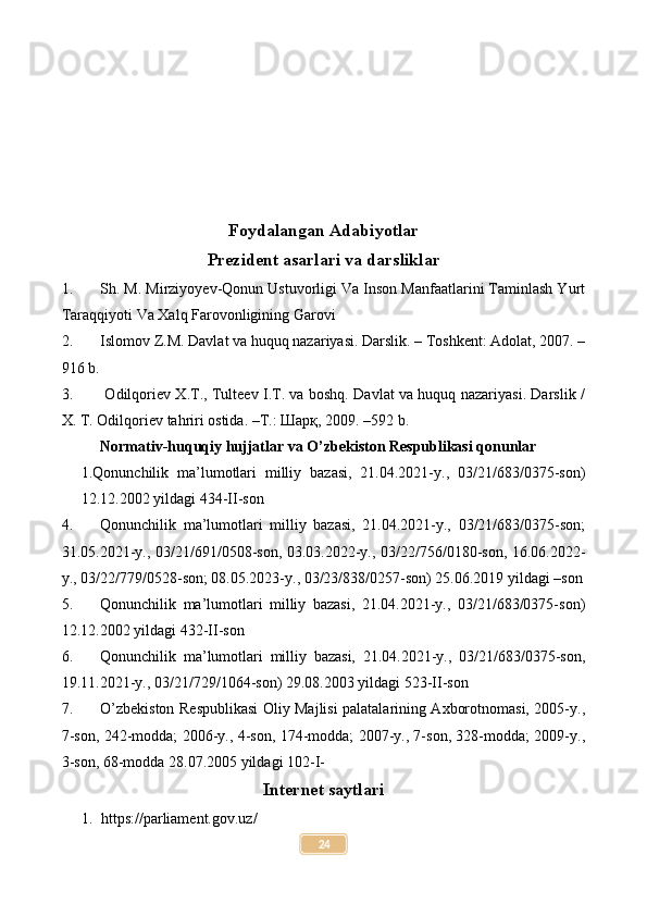 Foydalangan Adabiyotlar
Prezident asarlari va darsliklar
1. Sh. M. Mirziyoyev-Qonun Ustuvorligi Va Inson Manfaatlarini Taminlash Yurt
Taraqqiyoti Va Xalq Farovonligining Garovi
2. Islomov Z.M. Davlat va huquq nazariyasi. Darslik. – Toshkent: Adolat, 2007. –
916 b.
3.   Odilqoriev X.T., Tulteev I.T. va boshq. Davlat va huquq nazariyasi. Darslik /
X. T. Odilqoriev tahriri ostida. –T.: Шарқ, 2009. –592 b.
Normativ-huquqiy hujjatlar va O’zbekiston Respublikasi qonunlar
1.Qonunchilik   ma’lumotlari   milliy   bazasi,   21.04.2021-y.,   03/21/683/0375-son)
12.12.2002 yildagi 434-II-son
4. Qonunchilik   ma’lumotlari   milliy   bazasi,   21.04.2021-y.,   03/21/683/0375-son;
31.05.2021-y., 03/21/691/0508-son, 03.03.2022-y., 03/22/756/0180-son, 16.06.2022-
y., 03/22/779/0528-son; 08.05.2023-y., 03/23/838/0257-son) 25.06.2019 yildagi –son
5. Qonunchilik   ma’lumotlari   milliy   bazasi,   21.04.2021-y.,   03/21/683/0375-son)
12.12.2002 yildagi 432-II-son
6. Qonunchilik   ma’lumotlari   milliy   bazasi,   21.04.2021-y.,   03/21/683/0375-son,
19.11.2021-y., 03/21/729/1064-son) 29.08.2003 yildagi 523-II-son
7. O’zbekiston Respublikasi Oliy Majlisi palatalarining Axborotnomasi, 2005-y.,
7-son, 242-modda; 2006-y., 4-son, 174-modda; 2007-y., 7-son, 328-modda; 2009-y.,
3-son, 68-modda 28.07.2005 yildagi 102-I-
Internet saytlari
1. https://parliament.gov.uz/
24 