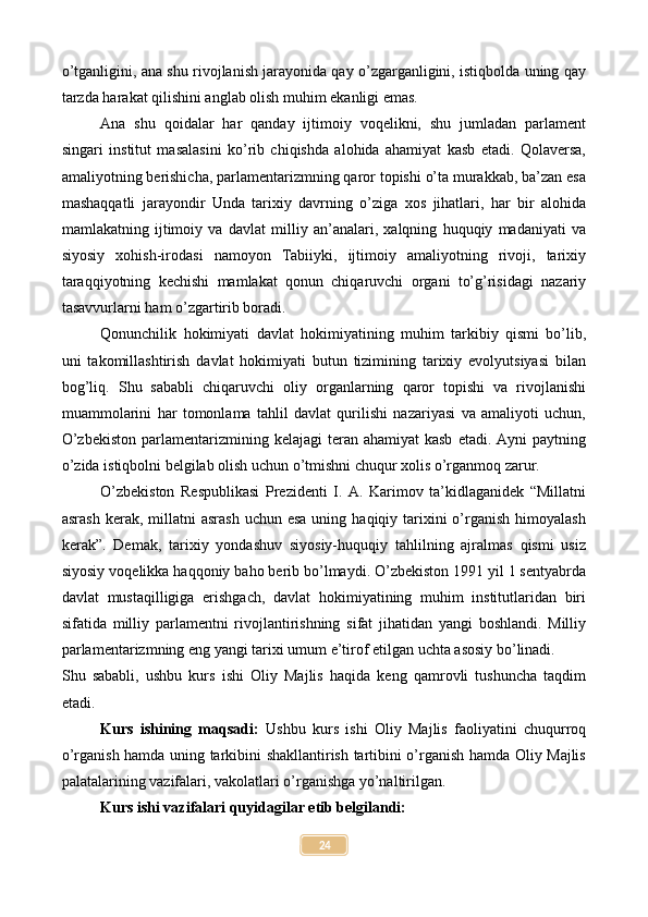 o’tganligini, ana shu rivojlanish jarayonida qay o’zgarganligini, istiqbolda uning qay
tarzda harakat qilishini anglab olish muhim ekanligi emas.
Ana   shu   qoidalar   har   qanday   ijtimoiy   voqelikni,   shu   jumladan   parlament
singari   institut   masalasini   ko’rib   chiqishda   alohida   ahamiyat   kasb   etadi.   Qolaversa,
amaliyotning berishicha, parlamentarizmning qaror topishi o’ta murakkab, ba’zan esa
mashaqqatli   jarayondir   Unda   tarixiy   davrning   o’ziga   xos   jihatlari,   har   bir   alohida
mamlakatning   ijtimoiy   va   davlat   milliy   an’analari,   xalqning   huquqiy   madaniyati   va
siyosiy   xohish-irodasi   namoyon   Tabiiyki,   ijtimoiy   amaliyotning   rivoji,   tarixiy
taraqqiyotning   kechishi   mamlakat   qonun   chiqaruvchi   organi   to’g’risidagi   nazariy
tasavvurlarni ham o’zgartirib boradi.
Qonunchilik   hokimiyati   davlat   hokimiyatining   muhim   tarkibiy   qismi   bo’lib,
uni   takomillashtirish   davlat   hokimiyati   butun   tizimining   tarixiy   evolyutsiyasi   bilan
bog’liq.   Shu   sababli   chiqaruvchi   oliy   organlarning   qaror   topishi   va   rivojlanishi
muammolarini   har   tomonlama   tahlil   davlat   qurilishi   nazariyasi   va   amaliyoti   uchun,
O’zbekiston   parlamentarizmining  kelajagi  teran  ahamiyat  kasb   etadi. Ayni   paytning
o’zida istiqbolni belgilab olish uchun o’tmishni chuqur xolis o’rganmoq zarur.
O’zbekiston   Respublikasi   Prezidenti   I.   A.   Karimov   ta’kidlaganidek   “Millatni
asrash  kerak,  millatni   asrash  uchun  esa  uning  haqiqiy tarixini  o’rganish  himoyalash
kerak”.   Demak,   tarixiy   yondashuv   siyosiy-huquqiy   tahlilning   ajralmas   qismi   usiz
siyosiy voqelikka haqqoniy baho berib bo’lmaydi. O’zbekiston 1991 yil 1 sentyabrda
davlat   mustaqilligiga   erishgach,   davlat   hokimiyatining   muhim   institutlaridan   biri
sifatida   milliy   parlamentni   rivojlantirishning   sifat   jihatidan   yangi   boshlandi.   Milliy
parlamentarizmning eng yangi tarixi umum e’tirof etilgan uchta asosiy bo’linadi.
Shu   sababli,   ushbu   kurs   ishi   Oliy   Majlis   haqida   keng   qamrovli   tushuncha   taqdim
etadi.
Kurs   ishining   maqsadi:   Ushbu   kurs   ishi   Oliy   Majlis   faoliyatini   chuqurroq
o’rganish hamda uning tarkibini shakllantirish tartibini o’rganish hamda Oliy Majlis
palatalarining vazifalari, vakolatlari o’rganishga yo’naltirilgan.
Kurs ishi vazifalari quyidagilar etib belgilandi:
24 