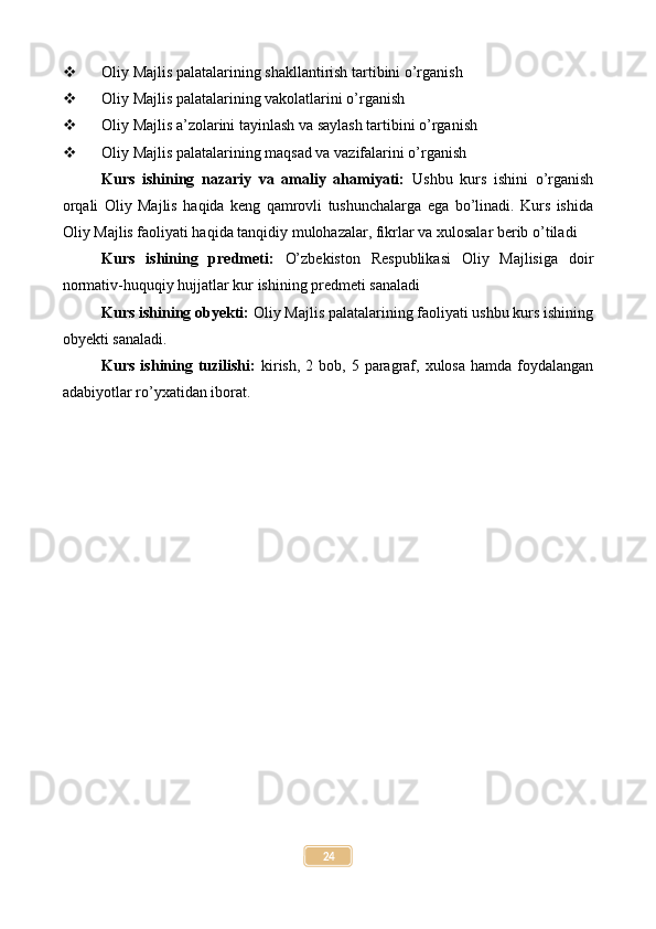  Oliy Majlis palatalarining shakllantirish tartibini o’rganish
 Oliy Majlis palatalarining vakolatlarini o’rganish
 Oliy Majlis a’zolarini tayinlash va saylash tartibini o’rganish
 Oliy Majlis palatalarining maqsad va vazifalarini o’rganish
Kurs   ishining   nazariy   va   amaliy   ahamiyati:   Ushbu   kurs   ishini   o’rganish
orqali   Oliy   Majlis   haqida   keng   qamrovli   tushunchalarga   ega   bo’linadi.   Kurs   ishida
Oliy Majlis faoliyati haqida tanqidiy mulohazalar, fikrlar va xulosalar berib o’tiladi
Kurs   ishining   predmeti:   O’zbekiston   Respublikasi   Oliy   Majlisiga   doir
normativ-huquqiy hujjatlar kur ishining predmeti sanaladi
Kurs ishining obyekti:  Oliy Majlis palatalarining faoliyati ushbu kurs ishining
obyekti sanaladi.
Kurs  ishining  tuzilishi:   kirish,  2 bob,  5 paragraf,  xulosa  hamda  foydalangan
adabiyotlar ro’yxatidan iborat.
24