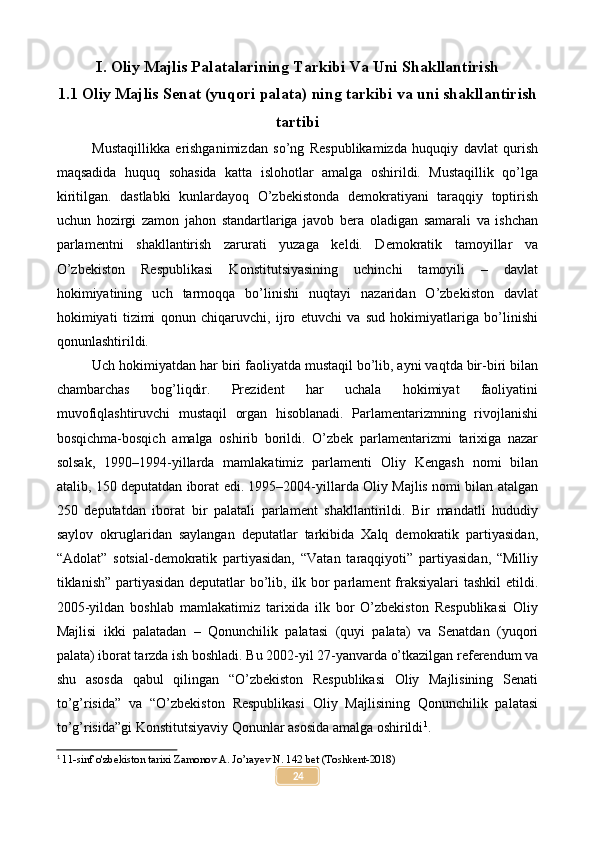 I. Oliy Majlis Palatalarining Tarkibi Va Uni Shakllantirish
1.1 Oliy Majlis Senat (yuqori palata) ning tarkibi va uni shakllantirish
tartibi
Mustaqillikka   erishganimizdan   so’ng   Respublikamizda   huquqiy   davlat   qurish
maqsadida   huquq   sohasida   katta   islohotlar   amalga   oshirildi.   Mustaqillik   qo’lga
kiritilgan.   dastlabki   kunlardayoq   O’zbekistonda   demokratiyani   taraqqiy   toptirish
uchun   hozirgi   zamon   jahon   standartlariga   javob   bera   oladigan   samarali   va   ishchan
parlamentni   shakllantirish   zarurati   yuzaga   keldi.   Demokratik   tamoyillar   va
O’zbekiston   Respublikasi   Konstitutsiyasining   uchinchi   tamoyili   –   davlat
hokimiyatining   uch   tarmoqqa   bo’linishi   nuqtayi   nazaridan   O’zbekiston   davlat
hokimiyati   tizimi   qonun   chiqaruvchi,   ijro   etuvchi   va   sud   hokimiyatlariga   bo’linishi
qonunlashtirildi.
Uch hokimiyatdan har biri faoliyatda mustaqil bo’lib, ayni vaqtda bir-biri bilan
chambarchas   bog’liqdir.   Prezident   har   uchala   hokimiyat   faoliyatini
muvofiqlashtiruvchi   mustaqil   organ   hisoblanadi.   Parlamentarizmning   rivojlanishi
bosqichma-bosqich   amalga   oshirib   borildi.   O’zbek   parlamentarizmi   tarixiga   nazar
solsak,   1990–1994-yillarda   mamlakatimiz   parlamenti   Oliy   Kengash   nomi   bilan
atalib, 150 deputatdan iborat edi. 1995–2004-yillarda Oliy Majlis nomi bilan atalgan
250   deputatdan   iborat   bir   palatali   parlament   shakllantirildi.   Bir   mandatli   hududiy
saylov   okruglaridan   saylangan   deputatlar   tarkibida   Xalq   demokratik   partiyasidan,
“Adolat”   sotsial-demokratik   partiyasidan,   “Vatan   taraqqiyoti”   partiyasidan,   “Milliy
tiklanish” partiyasidan deputatlar  bo’lib, ilk bor  parlament  fraksiyalari  tashkil  etildi.
2005-yildan   boshlab   mamlakatimiz   tarixida   ilk   bor   O’zbekiston   Respublikasi   Oliy
Majlisi   ikki   palatadan   –   Qonunchilik   palatasi   (quyi   palata)   va   Senatdan   (yuqori
palata) iborat tarzda ish boshladi. Bu 2002-yil 27-yanvarda o’tkazilgan referendum va
shu   asosda   qabul   qilingan   “O’zbekiston   Respublikasi   Oliy   Majlisining   Senati
to’g’risida”   va   “O’zbekiston   Respublikasi   Oliy   Majlisining   Qonunchilik   palatasi
to’g’risida”gi Konstitutsiyaviy Qonunlar asosida amalga oshirildi 1
.
1
  11-sinf o'zbekiston tarixi Zamonov A. Jo’rayev N. 142 bet (Toshkent-2018)
24 