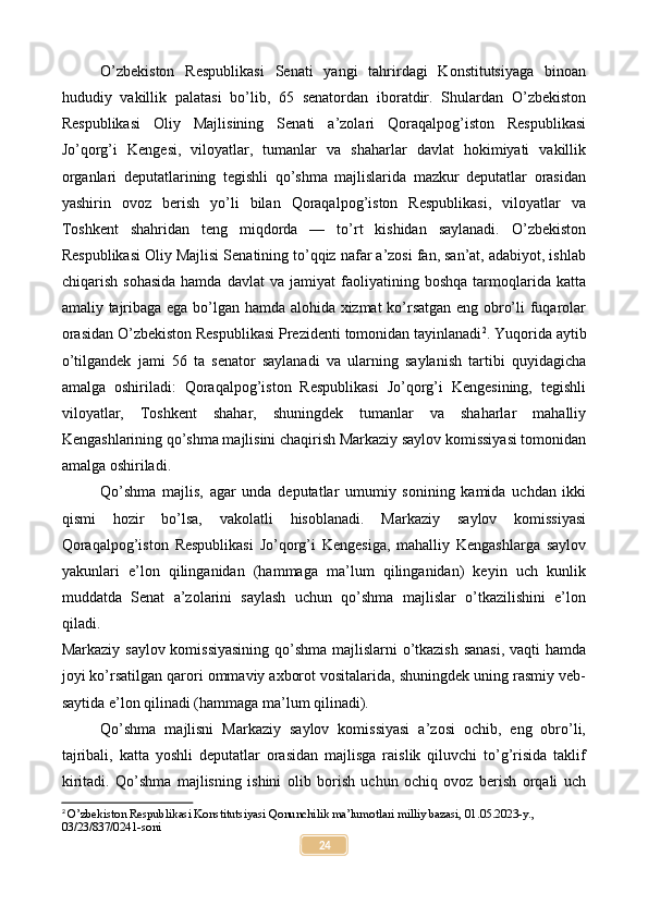 O’zbekiston   Respublikasi   Senati   yangi   tahrirdagi   Konstitutsiyaga   binoan
hududiy   vakillik   palatasi   bo’lib,   65   senatordan   iboratdir.   Shulardan   O’zbekiston
Respublikasi   Oliy   Majlisining   Senati   a’zolari   Qoraqalpog’iston   Respublikasi
Jo’qorg’i   Kengesi,   viloyatlar,   tumanlar   va   shaharlar   davlat   hokimiyati   vakillik
organlari   deputatlarining   tegishli   qo’shma   majlislarida   mazkur   deputatlar   orasidan
yashirin   ovoz   berish   yo’li   bilan   Qoraqalpog’iston   Respublikasi,   viloyatlar   va
Toshkent   shahridan   teng   miqdorda   —   to’rt   kishidan   saylanadi.   O’zbekiston
Respublikasi Oliy Majlisi Senatining to’qqiz nafar a’zosi fan, san’at, adabiyot, ishlab
chiqarish   sohasida   hamda   davlat   va  jamiyat   faoliyatining   boshqa   tarmoqlarida   katta
amaliy tajribaga ega bo’lgan hamda alohida xizmat ko’rsatgan eng obro’li fuqarolar
orasidan O’zbekiston Respublikasi Prezidenti tomonidan tayinlanadi 2
.   Yuqorida aytib
o’tilgandek   jami   56   ta   senator   saylanadi   va   ularning   saylanish   tartibi   quyidagicha
amalga   oshiriladi:   Qoraqalpog’iston   Respublikasi   Jo’qorg’i   Kengesining,   tegishli
viloyatlar,   Toshkent   shahar,   shuningdek   tumanlar   va   shaharlar   mahalliy
Kengashlarining qo’shma majlisini chaqirish Markaziy saylov komissiyasi tomonidan
amalga oshiriladi.
Qo’shma   majlis,   agar   unda   deputatlar   umumiy   sonining   kamida   uchdan   ikki
qismi   hozir   bo’lsa,   vakolatli   hisoblanadi.   Markaziy   saylov   komissiyasi
Qoraqalpog’iston   Respublikasi   Jo’qorg’i   Kengesiga,   mahalliy   Kengashlarga   saylov
yakunlari   e’lon   qilinganidan   (hammaga   ma’lum   qilinganidan)   keyin   uch   kunlik
muddatda   Senat   a’zolarini   saylash   uchun   qo’shma   majlislar   o’tkazilishini   e’lon
qiladi.
Markaziy saylov komissiyasining qo’shma majlislarni o’tkazish sanasi,  vaqti hamda
joyi ko’rsatilgan qarori ommaviy axborot vositalarida, shuningdek uning rasmiy veb-
saytida e’lon qilinadi (hammaga ma’lum qilinadi).
Qo’shma   majlisni   Markaziy   saylov   komissiyasi   a’zosi   ochib,   eng   obro’li,
tajribali,   katta   yoshli   deputatlar   orasidan   majlisga   raislik   qiluvchi   to’g’risida   taklif
kiritadi.   Qo’shma   majlisning   ishini   olib   borish   uchun   ochiq   ovoz   berish   orqali   uch
2
 O’zbekiston Respublikasi Konstitutsiyasi Qonunchilik ma’lumotlari milliy bazasi, 01.05.2023-y., 
03/23/837/0241-soni
24 