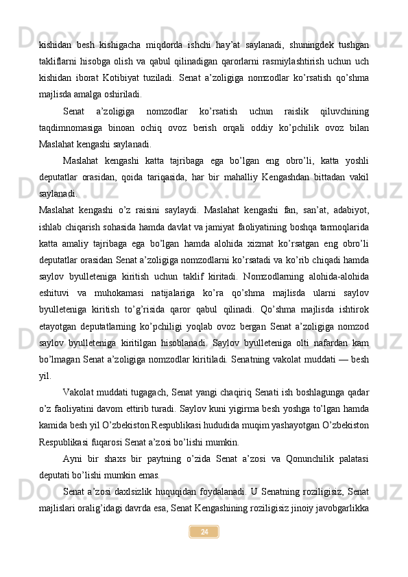 kishidan   besh   kishigacha   miqdorda   ishchi   hay’at   saylanadi,   shuningdek   tushgan
takliflarni   hisobga   olish   va   qabul   qilinadigan   qarorlarni   rasmiylashtirish   uchun   uch
kishidan   iborat   Kotibiyat   tuziladi.   Senat   a’zoligiga   nomzodlar   ko’rsatish   qo’shma
majlisda amalga oshiriladi.
Senat   a’zoligiga   nomzodlar   ko’rsatish   uchun   raislik   qiluvchining
taqdimnomasiga   binoan   ochiq   ovoz   berish   orqali   oddiy   ko’pchilik   ovoz   bilan
Maslahat kengashi saylanadi.
Maslahat   kengashi   katta   tajribaga   ega   bo’lgan   eng   obro’li,   katta   yoshli
deputatlar   orasidan,   qoida   tariqasida,   har   bir   mahalliy   Kengashdan   bittadan   vakil
saylanadi.
Maslahat   kengashi   o’z   raisini   saylaydi.   Maslahat   kengashi   fan,   san’at,   adabiyot,
ishlab chiqarish sohasida hamda davlat va jamiyat faoliyatining boshqa tarmoqlarida
katta   amaliy   tajribaga   ega   bo’lgan   hamda   alohida   xizmat   ko’rsatgan   eng   obro’li
deputatlar orasidan Senat a’zoligiga nomzodlarni ko’rsatadi va ko’rib chiqadi hamda
saylov   byulleteniga   kiritish   uchun   taklif   kiritadi.   Nomzodlarning   alohida-alohida
eshituvi   va   muhokamasi   natijalariga   ko’ra   qo’shma   majlisda   ularni   saylov
byulleteniga   kiritish   to’g’risida   qaror   qabul   qilinadi.   Qo’shma   majlisda   ishtirok
etayotgan   deputatlarning   ko’pchiligi   yoqlab   ovoz   bergan   Senat   a’zoligiga   nomzod
saylov   byulleteniga   kiritilgan   hisoblanadi.   Saylov   byulleteniga   olti   nafardan   kam
bo’lmagan Senat a’zoligiga nomzodlar kiritiladi. Senatning vakolat muddati — besh
yil.
Vakolat muddati tugagach, Senat yangi chaqiriq Senati ish boshlagunga qadar
o’z faoliyatini davom ettirib turadi. Saylov kuni yigirma besh yoshga to’lgan hamda
kamida besh yil O’zbekiston Respublikasi hududida muqim yashayotgan O’zbekiston
Respublikasi fuqarosi Senat a’zosi bo’lishi mumkin.
Ayni   bir   shaxs   bir   paytning   o’zida   Senat   a’zosi   va   Qonunchilik   palatasi
deputati bo’lishi mumkin emas.
Senat   a’zosi   daxlsizlik   huquqidan   foydalanadi.   U   Senatning   roziligisiz,   Senat
majlislari oralig’idagi davrda esa, Senat Kengashining roziligisiz jinoiy javobgarlikka
24 