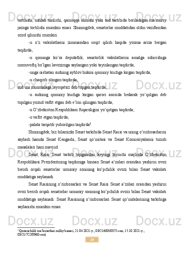 tortilishi,  ushlab  turilishi,  qamoqqa  olinishi   yoki   sud  tartibida  beriladigan ma’muriy
jazoga tortilishi mumkin emas. Shuningdek, senatorlar muddatidan oldin vazifasidan
ozod qilinishi mumkin.
-u   o’z   vakolatlarini   zimmasidan   soqit   qilish   haqida   yozma   ariza   bergan
taqdirda;
-u   qonunga   ko’ra   deputatlik,   senatorlik   vakolatlarini   amalga   oshirishiga
nomuvofiq bo’lgan lavozimga saylangan yoki tayinlangan taqdirda;
-unga nisbatan sudning ayblov hukmi qonuniy kuchga kirgan taqdirda;
-u chaqirib olingan taqdirda;
sud uni muomalaga layoqatsiz deb topgan taqdirda;
-u   sudning   qonuniy   kuchga   kirgan   qarori   asosida   bedarak   yo’qolgan   deb
topilgan yoxud vafot etgan deb e’lon qilingan taqdirda;
-u O’zbekiston Respublikasi fuqaroligini yo’qotgan taqdirda;
-u vafot etgan taqdirda;
-palata tarqatib yuborilgan taqdirda 3
.
Shuningdek, biz bilamizki Senat tarkibida Senat Raisi va uning o’rinbosarlarini
saylash   hamda   Senat   Kengashi,   Senat   qo’mitasi   va   Senat   Komissiyalarini   tuzish
masalalari ham mavjud.
Senat   Raisi   Senat   tarkib   topganidan   keyingi   birinchi   majlisda   O’zbekiston
Respublikasi  Prezidentining  taqdimiga  binoan  Senat  a’zolari   orasidan   yashirin  ovoz
berish   orqali   senatorlar   umumiy   sonining   ko’pchilik   ovozi   bilan   Senat   vakolati
muddatiga saylanadi.
Senat   Raisining   o’rinbosarlari   va   Senat   Raisi   Senat   a’zolari   orasidan   yashirin
ovoz berish orqali senatorlar umumiy sonining ko’pchilik ovozi bilan Senat vakolati
muddatiga   saylanadi.   Senat   Raisining   o’rinbosarlari   Senat   qo’mitalarining   tarkibiga
saylanishi mumkin emas.
3
 Qonunchilik ma’lumotlari milliy bazasi, 21.04.2021-y., 03/21/683/0375-son, 15.10.2021-y., 
03/21/722/0960-son)
24 