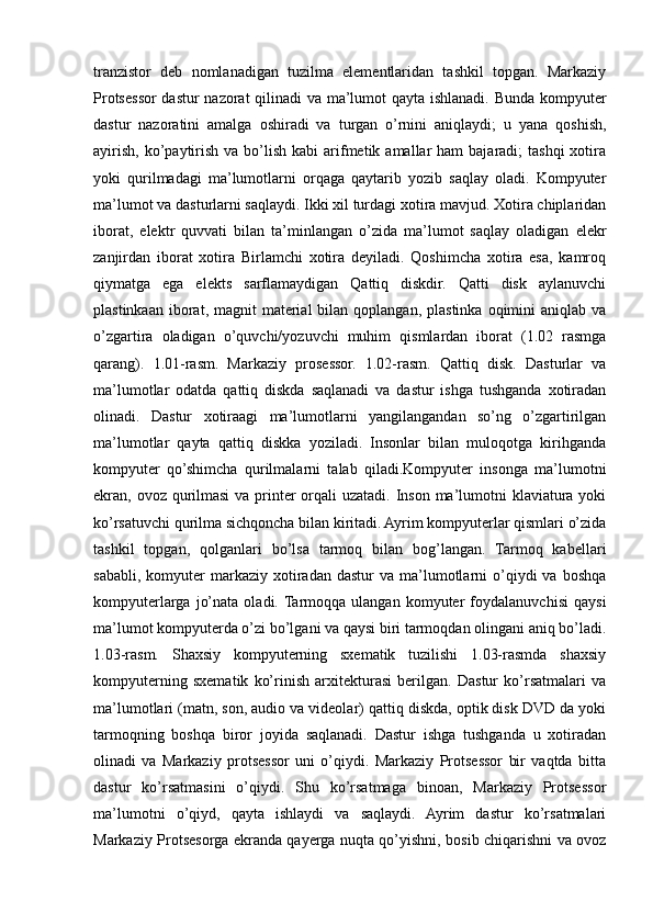 tranzistor   deb   nomlanadigan   tuzilma   elementlaridan   tashkil   topgan.   Markaziy
Protsessor dastur nazorat  qilinadi va ma’lumot qayta ishlanadi. Bunda kompyuter
dastur   nazoratini   amalga   oshiradi   va   turgan   o’rnini   aniqlaydi;   u   yana   qoshish,
ayirish,  ko’paytirish  va  bo’lish  kabi  arifmetik  amallar  ham   bajaradi;  tashqi  xotira
yoki   qurilmadagi   ma’lumotlarni   orqaga   qaytarib   yozib   saqlay   oladi.   Kompyuter
ma’lumot va dasturlarni saqlaydi. Ikki xil turdagi xotira mavjud. Xotira chiplaridan
iborat,   elektr   quvvati   bilan   ta’minlangan   o’zida   ma’lumot   saqlay   oladigan   elekr
zanjirdan   iborat   xotira   Birlamchi   xotira   deyiladi.   Qoshimcha   xotira   esa,   kamroq
qiymatga   ega   elekts   sarflamaydigan   Qattiq   diskdir.   Qatti   disk   aylanuvchi
plastinkaan  iborat, magnit   material   bilan qoplangan,  plastinka  oqimini  aniqlab  va
o’zgartira   oladigan   o’quvchi/yozuvchi   muhim   qismlardan   iborat   (1.02   rasmga
qarang).   1.01-rasm.   Markaziy   prosessor.   1.02-rasm.   Qattiq   disk.   Dasturlar   va
ma’lumotlar   odatda   qattiq   diskda   saqlanadi   va   dastur   ishga   tushganda   xotiradan
olinadi.   Dastur   xotiraagi   ma’lumotlarni   yangilangandan   so’ng   o’zgartirilgan
ma’lumotlar   qayta   qattiq   diskka   yoziladi.   Insonlar   bilan   muloqotga   kirihganda
kompyuter   qo’shimcha   qurilmalarni   talab   qiladi.Kompyuter   insonga   ma’lumotni
ekran, ovoz qurilmasi  va printer  orqali  uzatadi. Inson ma’lumotni  klaviatura yoki
ko’rsatuvchi qurilma sichqoncha bilan kiritadi. Ayrim kompyuterlar qismlari o’zida
tashkil   topgan,   qolganlari   bo’lsa   tarmoq   bilan   bog’langan.   Tarmoq   kabellari
sababli,  komyuter  markaziy  xotiradan   dastur   va  ma’lumotlarni  o’qiydi  va   boshqa
kompyuterlarga   jo’nata   oladi.  Tarmoqqa   ulangan   komyuter   foydalanuvchisi   qaysi
ma’lumot kompyuterda o’zi bo’lgani va qaysi biri tarmoqdan olingani aniq bo’ladi.
1.03-rasm.   Shaxsiy   kompyuterning   sxematik   tuzilishi   1.03-rasmda   shaxsiy
kompyuterning   sxematik   ko’rinish   arxitekturasi   berilgan.   Dastur   ko’rsatmalari   va
ma’lumotlari (matn, son, audio va videolar) qattiq diskda, optik disk DVD da yoki
tarmoqning   boshqa   biror   joyida   saqlanadi.   Dastur   ishga   tushganda   u   xotiradan
olinadi   va   Markaziy   protsessor   uni   o’qiydi.   Markaziy   Protsessor   bir   vaqtda   bitta
dastur   ko’rsatmasini   o’qiydi.   Shu   ko’rsatmaga   binoan,   Markaziy   Protsessor
ma’lumotni   o’qiyd,   qayta   ishlaydi   va   saqlaydi.   Ayrim   dastur   ko’rsatmalari
Markaziy Protsesorga ekranda qayerga nuqta qo’yishni, bosib chiqarishni va ovoz 