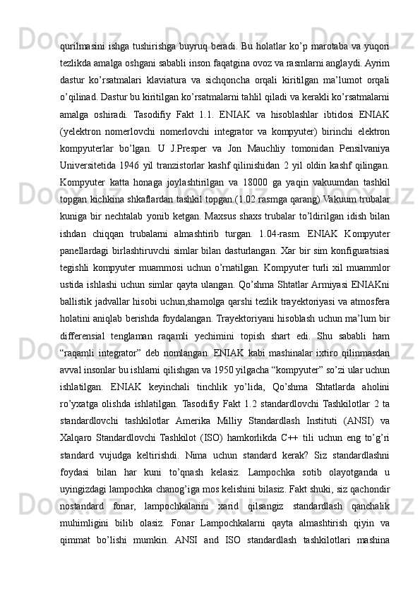 qurilmasini  ishga tushirishga buyruq beradi. Bu holatlar  ko’p marotaba va yuqori
tezlikda amalga oshgani sababli inson faqatgina ovoz va rasmlarni anglaydi. Ayrim
dastur   ko’rsatmalari   klaviatura   va   sichqoncha   orqali   kiritilgan   ma’lumot   orqali
o’qilinad. Dastur bu kiritilgan ko’rsatmalarni tahlil qiladi va kerakli ko’rsatmalarni
amalga   oshiradi.   Tasodifiy   Fakt   1.1.   ENIAK   va   hisoblashlar   ibtidosi   ENIAK
(yelektron   nomerlovchi   nomerlovchi   integrator   va   kompyuter)   birinchi   elektron
kompyuterlar   bo’lgan.   U   J.Presper   va   Jon   Mauchliy   tomonidan   Pensilvaniya
Universitetida   1946   yil   tranzistorlar   kashf   qilinishidan   2   yil   oldin   kashf   qilingan.
Kompyuter   katta   honaga   joylashtirilgan   va   18000   ga   yaqin   vakuumdan   tashkil
topgan kichkina shkaflardan tashkil topgan.(1.02 rasmga qarang) Vakuum trubalar
kuniga   bir   nechtalab   yonib   ketgan.   Maxsus   shaxs   trubalar   to’ldirilgan   idish   bilan
ishdan   chiqqan   trubalarni   almashtirib   turgan.   1.04-rasm.   ENIAK   Kompyuter
panellardagi birlashtiruvchi simlar  bilan dasturlangan. Xar  bir  sim konfiguratsiasi
tegishli   kompyuter   muammosi   uchun   o’rnatilgan.   Kompyuter   turli   xil   muammlor
ustida ishlashi  uchun simlar  qayta  ulangan. Qo’shma Shtatlar  Armiyasi  ENIAKni
ballistik jadvallar hisobi uchun,shamolga qarshi tezlik trayektoriyasi va atmosfera
holatini aniqlab berishda foydalangan. Trayektoriyani hisoblash uchun ma’lum bir
differensial   tenglaman   raqamli   yechimini   topish   shart   edi.   Shu   sababli   ham
“raqamli   integrator”   deb   nomlangan.   ENIAK   kabi   mashinalar   ixtiro   qilinmasdan
avval insonlar bu ishlarni qilishgan va 1950 yilgacha “kompyuter” so’zi ular uchun
ishlatilgan.   ENIAK   keyinchali   tinchlik   yo’lida,   Qo’shma   Shtatlarda   aholini
ro’yxatga   olishda   ishlatilgan.   Tasodifiy   Fakt   1.2   standardlovchi   Tashkilotlar   2   ta
standardlovchi   tashkilotlar   Amerika   Milliy   Standardlash   Instituti   (ANSI)   va
Xalqaro   Standardlovchi   Tashkilot   (ISO)   hamkorlikda   C++   tili   uchun   eng   to’g’ri
standard   vujudga   keltirishdi.   Nima   uchun   standard   kerak?   Siz   standardlashni
foydasi   bilan   har   kuni   to’qnash   kelasiz.   Lampochka   sotib   olayotganda   u
uyingizdagi lampochka chanog’iga mos kelishini bilasiz. Fakt shuki, siz qachondir
nostandard   fonar,   lampochkalarini   xarid   qilsangiz   standardlash   qanchalik
muhimligini   bilib   olasiz.   Fonar   Lampochkalarni   qayta   almashtirish   qiyin   va
qimmat   bo’lishi   mumkin.   ANSI   and   ISO   standardlash   tashkilotlari   mashina 