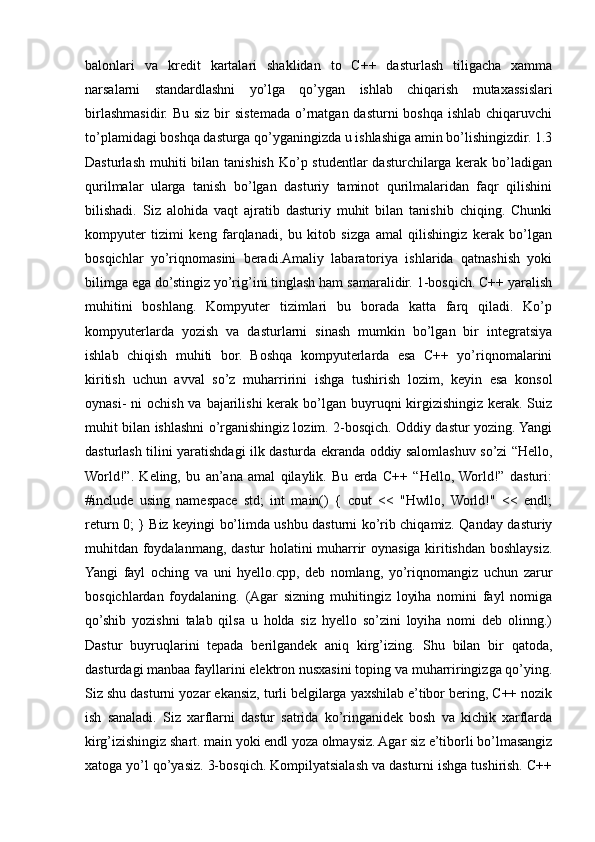 balonlari   va   kredit   kartalari   shaklidan   to   C++   dasturlash   tiligacha   xamma
narsalarni   standardlashni   yo’lga   qo’ygan   ishlab   chiqarish   mutaxassislari
birlashmasidir. Bu  siz bir  sistemada  o’rnatgan dasturni  boshqa ishlab  chiqaruvchi
to’plamidagi boshqa dasturga qo’yganingizda u ishlashiga amin bo’lishingizdir. 1.3
Dasturlash  muhiti  bilan tanishish Ko’p studentlar  dasturchilarga  kerak  bo’ladigan
qurilmalar   ularga   tanish   bo’lgan   dasturiy   taminot   qurilmalaridan   faqr   qilishini
bilishadi.   Siz   alohida   vaqt   ajratib   dasturiy   muhit   bilan   tanishib   chiqing.   Chunki
kompyuter   tizimi   keng   farqlanadi,   bu   kitob   sizga   amal   qilishingiz   kerak   bo’lgan
bosqichlar   yo’riqnomasini   beradi.Amaliy   labaratoriya   ishlarida   qatnashish   yoki
bilimga ega do’stingiz yo’rig’ini tinglash ham samaralidir. 1-bosqich. C++ yaralish
muhitini   boshlang.   Kompyuter   tizimlari   bu   borada   katta   farq   qiladi.   Ko’p
kompyuterlarda   yozish   va   dasturlarni   sinash   mumkin   bo’lgan   bir   integratsiya
ishlab   chiqish   muhiti   bor.   Boshqa   kompyuterlarda   esa   C++   yo’riqnomalarini
kiritish   uchun   avval   so’z   muharririni   ishga   tushirish   lozim,   keyin   esa   konsol
oynasi-  ni  ochish va  bajarilishi  kerak  bo’lgan buyruqni  kirgizishingiz kerak. Suiz
muhit bilan ishlashni o’rganishingiz lozim. 2-bosqich. Oddiy dastur yozing. Yangi
dasturlash tilini yaratishdagi ilk dasturda ekranda oddiy salomlashuv so’zi “Hello,
World!”.   Keling,   bu   an’ana   amal   qilaylik.   Bu   erda   C++   “Hello,  World!”   dasturi:
#include   using   namespace   std;   int   main()   {   cout   <<   "Hwllo,   World!"   <<   endl;
return 0; } Biz keyingi bo’limda ushbu dasturni ko’rib chiqamiz. Qanday dasturiy
muhitdan foydalanmang, dastur holatini muharrir oynasiga kiritishdan boshlaysiz.
Yangi   fayl   oching   va   uni   hyello.cpp,   deb   nomlang,   yo’riqnomangiz   uchun   zarur
bosqichlardan   foydalaning.   (Agar   sizning   muhitingiz   loyiha   nomini   fayl   nomiga
qo’shib   yozishni   talab   qilsa   u   holda   siz   hyello   so’zini   loyiha   nomi   deb   olinng.)
Dastur   buyruqlarini   tepada   berilgandek   aniq   kirg’izing.   Shu   bilan   bir   qatoda,
dasturdagi manbaa fayllarini elektron nusxasini toping va muharriringizga qo’ying.
Siz shu dasturni yozar ekansiz, turli belgilarga yaxshilab e’tibor bering, C++ nozik
ish   sanaladi.   Siz   xarflarni   dastur   satrida   ko’ringanidek   bosh   va   kichik   xarflarda
kirg’izishingiz shart. main yoki endl yoza olmaysiz. Agar siz e’tiborli bo’lmasangiz
xatoga yo’l qo’yasiz. 3-bosqich. Kompilyatsialash va dasturni ishga tushirish. C++ 