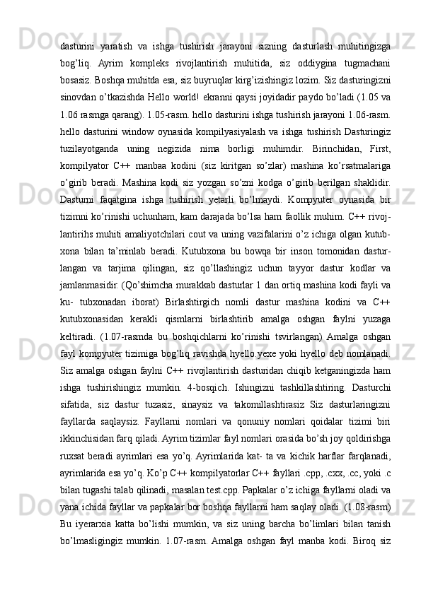 dasturini   yaratish   va   ishga   tushirish   jarayoni   sizning   dasturlash   muhitingizga
bog’liq.   Ayrim   kompleks   rivojlantirish   muhitida,   siz   oddiygina   tugmachani
bosasiz. Boshqa muhitda esa, siz buyruqlar kirg’izishingiz lozim. Siz dasturingizni
sinovdan o’tkazishda Hello world! ekranni qaysi joyidadir paydo bo’ladi (1.05 va
1.06 rasmga qarang). 1.05-rasm. hello dasturini ishga tushirish jarayoni 1.06-rasm.
hello   dasturini   window   oynasida   kompilyasiyalash   va   ishga   tushirish   Dasturingiz
tuzilayotganda   uning   negizida   nima   borligi   muhimdir.   Birinchidan,   First,
kompilyator   C++   manbaa   kodini   (siz   kiritgan   so’zlar)   mashina   ko’rsatmalariga
o’girib   beradi.   Mashina   kodi   siz   yozgan   so’zni   kodga   o’girib   berilgan   shaklidir.
Dasturni   faqatgina   ishga   tushirish   yetarli   bo’lmaydi.   Kompyuter   oynasida   bir
tizimni ko’rinishi uchunham, kam darajada bo’lsa ham faollik muhim. C++ rivoj-
lantirihs muhiti amaliyotchilari cout va uning vazifalarini o’z ichiga olgan kutub-
xona   bilan   ta’minlab   beradi.   Kutubxona   bu   bowqa   bir   inson   tomonidan   dastur-
langan   va   tarjima   qilingan,   siz   qo’llashingiz   uchun   tayyor   dastur   kodlar   va
jamlanmasidir. (Qo’shimcha murakkab dasturlar 1 dan ortiq mashina kodi fayli va
ku-   tubxonadan   iborat)   Birlashtirgich   nomli   dastur   mashina   kodini   va   C++
kutubxonasidan   kerakli   qismlarni   birlashtirib   amalga   oshgan   faylni   yuzaga
keltiradi.   (1.07-rasmda   bu   boshqichlarni   ko’rinishi   tsvirlangan)   Amalga   oshgan
fayl  kompyuter tizimiga bog’liq ravishda hyello.yexe yoki hyello deb nomlanadi.
Siz amalga oshgan faylni C++ rivojlantirish dasturidan chiqib ketganingizda ham
ishga   tushirishingiz   mumkin.   4-bosqich.   Ishingizni   tashkillashtiring.   Dasturchi
sifatida,   siz   dastur   tuzasiz,   sinaysiz   va   takomillashtirasiz   Siz   dasturlaringizni
fayllarda   saqlaysiz.   Fayllarni   nomlari   va   qonuniy   nomlari   qoidalar   tizimi   biri
ikkinchisidan farq qiladi. Ayrim tizimlar fayl nomlari orasida bo’sh joy qoldirishga
ruxsat   beradi   ayrimlari   esa   yo’q.  Ayrimlarida   kat-   ta   va   kichik   harflar   farqlanadi,
ayrimlarida esa yo’q. Ko’p C++ kompilyatorlar C++ fayllari .cpp, .cxx, .cc, yoki .c
bilan tugashi talab qilinadi, masalan test.cpp. Papkalar o’z ichiga fayllarni oladi va
yana ichida fayllar va papkalar bor boshqa fayllarni ham saqlay oladi. (1.08-rasm)
Bu   iyerarxia   katta   bo’lishi   mumkin,   va   siz   uning   barcha   bo’limlari   bilan   tanish
bo’lmasligingiz   mumkin.   1.07-rasm.  Amalga   oshgan   fayl   manba   kodi.   Biroq   siz