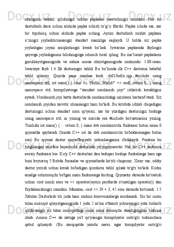 ishingizni   tashkil   qilishingiz   uchun   papkalar   yaratishingiz   mumkin.   Har   bir
dasturlash   darsi   uchun   alohida   papka   ochish   to’g’ri   fikrdir.   Papka   ichida   esa,   xar
bir   topshiriq   uchun   alohida   papka   oching.   Ayrim   dasturlash   muhiti   papkani
o’zingiz   joylashtirmasangiz   standart   manzilga   saqlaydi.   U   holda   siz   papka
joylashgan   joyini   aniqlashingiz   kerak   bo’ladi.   Iyerarxia   papkasida   faylingiz
qayerga joylashganini  bilishingizga ishonch hosil  qiling. Bu ma’lumot  papkalarni
guruhlayotganingizda   va   zahira   nusxa   olayotganingizda   muhimdir.   1.08-rasm.
Ierarxiya   fayli   1.4   Ilk   dasturingiz   tahlili   Bu   bo’limda   ilk   C++   dasturini   batafsil
tahlil   qilamiz.   Quyida   yana   manbaa   kodi:   ch01/hello.cpp   #include   using
namespace   std;   int   main()   {   cout   <<   "Hello,  World!"   <<   endl;   return   0;   }   using
namespace   std;   kompilyatorga   "standart   nomlanish   joyi"   ishlatish   kerakligini
aytadi. Nomlanish joyi katta dasturlarda nomlanishdagi nizolarni bartaraf etadi. Siz
nomlanish   joyidan  xavotir   olmasangiz   ham   bo'ladi.   Bu   kitobda  ishlab   chiqadigan
dasturingiz   uchun   standart   nom   qo'yasiz.   xar   bir   yzadigan   dasturingiz   boshiga
using   namespace   std;   ni   yozing   va   oxirida   esa   #include   ko'rsatmasini   yozing.
Tuzilishi int main() { ... return 0; } main deb nomlanuvchi funksiasi butun sonni 0
qiymatda   qaytaradi   (bunda   C++   int   da   deb   nomlanuvchi   bo'laklanmagan   butun
son)   Bu   qiymat   dastur   muvaffaqiyatli   yakunlanganini   ifodalaydi.   Funksia   bu
belgilangan  vazifani   bajaruvchi   dasturlash   yo'riqnomasidir.   Har   bir  C++  dasturini
asosiy funksiasi bor. Ko'p C++ dasturlari dan tashqari boshqa funksilarga ham ega
buni keyinroq 5 Bobda funsialar va qiymatlarda ko'rib chiqamiz. Xozir esa, oddiy
dastur   yozish   uchun   kerak   bo'ladigan   qismlarni   tahlil   qilsak   to'g'ri   bo'ladi.   Kodni
amalga oshirmoqchi bo'lgan main funksiasiga kiriting. Qiymatni ekranda ko'rsatish
uchun   cout   nomli   asos   va   <<   operator(ayrim   paytlarda   o'rnatilgan   operator))   dan
foydalanishingiz mumkin. Masalan, cout << 39 + 3; 42 soni ekranda ko'rinadi. 1.5
Xatolar   Dasturlash   tili   juda   ham   muhim   konvensialarga   asoslanadi.   Siz   bir   inson
bilan muloqot qilayotganingizda 1 yoki 2 so'zni o'tkazib yuborsangiz yoki tushirib
qoldirsangiz   siz   bilan   muloqotdagi   inson   nima   demoqchi   ekanligingizni   tushuna
oladi.   Ammo   C++   da   xatoga   yo'l   qo'ysangiz   kompilyator   noto'g'ri   tushunchani
qabul   qilmaydi.   (Bu   xasqiqatda   yaxshi   narss,   agar   kompilyator   noto'g'ri