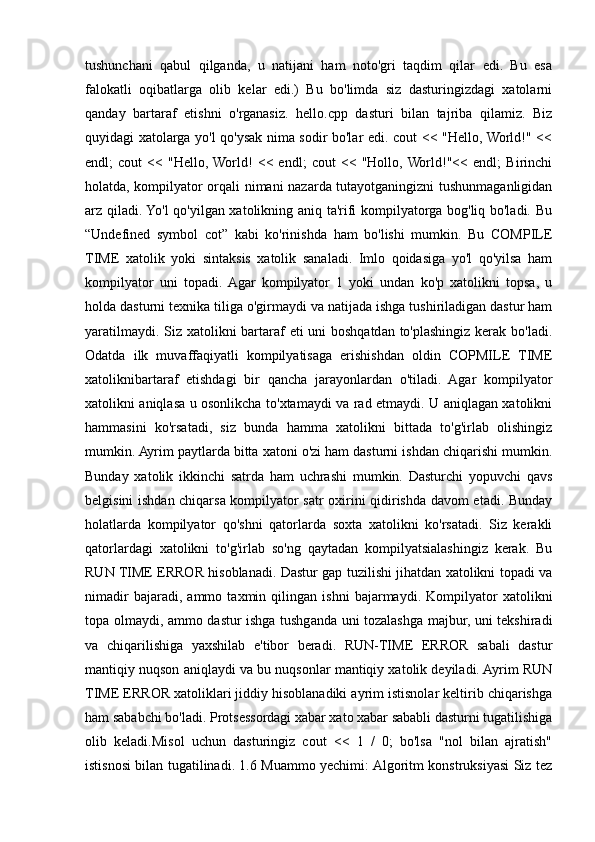 tushunchani   qabul   qilganda,   u   natijani   ham   noto'gri   taqdim   qilar   edi.   Bu   esa
falokatli   oqibatlarga   olib   kelar   edi.)   Bu   bo'limda   siz   dasturingizdagi   xatolarni
qanday   bartaraf   etishni   o'rganasiz.   hello.cpp   dasturi   bilan   tajriba   qilamiz.   Biz
quyidagi xatolarga yo'l qo'ysak nima sodir bo'lar edi. cout << "Hello, World!" <<
endl;   cout   <<   "Hello,  World!   <<   endl;   cout   <<   "Hollo,  World!"<<   endl;   Birinchi
holatda, kompilyator orqali nimani nazarda tutayotganingizni tushunmaganligidan
arz qiladi. Yo'l  qo'yilgan xatolikning aniq ta'rifi kompilyatorga bog'liq bo'ladi. Bu
“Undefined   symbol   cot”   kabi   ko'rinishda   ham   bo'lishi   mumkin.   Bu   COMPILE
TIME   xatolik   yoki   sintaksis   xatolik   sanaladi.   Imlo   qoidasiga   yo'l   qo'yilsa   ham
kompilyator   uni   topadi.  Agar   kompilyator   1   yoki   undan   ko'p   xatolikni   topsa,   u
holda dasturni texnika tiliga o'girmaydi va natijada ishga tushiriladigan dastur ham
yaratilmaydi. Siz xatolikni  bartaraf  eti  uni  boshqatdan to'plashingiz kerak bo'ladi.
Odatda   ilk   muvaffaqiyatli   kompilyatisaga   erishishdan   oldin   COPMILE   TIME
xatoliknibartaraf   etishdagi   bir   qancha   jarayonlardan   o'tiladi.   Agar   kompilyator
xatolikni aniqlasa u osonlikcha to'xtamaydi va rad etmaydi. U aniqlagan xatolikni
hammasini   ko'rsatadi,   siz   bunda   hamma   xatolikni   bittada   to'g'irlab   olishingiz
mumkin. Ayrim paytlarda bitta xatoni o'zi ham dasturni ishdan chiqarishi mumkin.
Bunday   xatolik   ikkinchi   satrda   ham   uchrashi   mumkin.   Dasturchi   yopuvchi   qavs
belgisini ishdan chiqarsa kompilyator satr oxirini qidirishda davom etadi. Bunday
holatlarda   kompilyator   qo'shni   qatorlarda   soxta   xatolikni   ko'rsatadi.   Siz   kerakli
qatorlardagi   xatolikni   to'g'irlab   so'ng   qaytadan   kompilyatsialashingiz   kerak.   Bu
RUN TIME ERROR hisoblanadi. Dastur gap tuzilishi jihatdan xatolikni topadi va
nimadir   bajaradi,   ammo   taxmin   qilingan   ishni   bajarmaydi.   Kompilyator   xatolikni
topa olmaydi, ammo dastur ishga tushganda uni tozalashga majbur, uni tekshiradi
va   chiqarilishiga   yaxshilab   e'tibor   beradi.   RUN-TIME   ERROR   sabali   dastur
mantiqiy nuqson aniqlaydi va bu nuqsonlar mantiqiy xatolik deyiladi. Ayrim RUN
TIME ERROR xatoliklari jiddiy hisoblanadiki ayrim istisnolar keltirib chiqarishga
ham sababchi bo'ladi. Protsessordagi xabar xato xabar sababli dasturni tugatilishiga
olib   keladi.Misol   uchun   dasturingiz   cout   <<   1   /   0;   bo'lsa   "nol   bilan   ajratish"
istisnosi bilan tugatilinadi. 1.6 Muammo yechimi: Algoritm konstruksiyasi Siz tez 