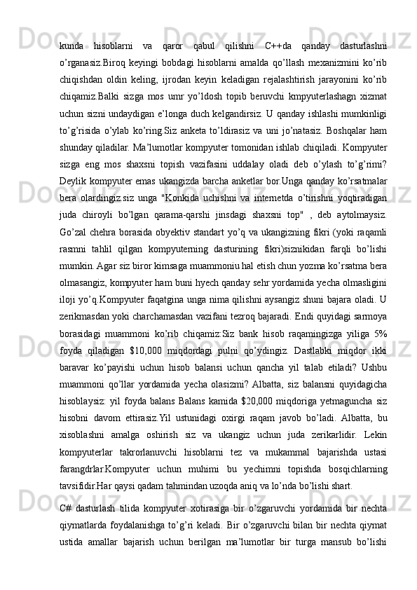 kunda   hisoblarni   va   qaror   qabul   qilishni   С ++da   qanday   dasturlashni
o’rganasiz.Biroq   keyingi   bobdagi   hisoblarni   amalda   qo’llash   mexanizmini   ko’rib
chiqishdan   oldin   keling,   ijrodan   keyin   keladigan   rejalashtirish   jarayonini   ko’rib
chiqamiz.Balki   sizga   mos   umr   yo’ldosh   topib   beruvchi   kmpyuterlashagn   xizmat
uchun sizni undaydigan e’longa duch kelgandirsiz. U qanday ishlashi mumkinligi
to’g’risida   o’ylab   ko’ring.Siz   anketa   to’ldirasiz   va   uni   jo’natasiz.   Boshqalar   ham
shunday qiladilar. Ma’lumotlar kompyuter tomonidan ishlab chiqiladi. Kompyuter
sizga   eng   mos   shaxsni   topish   vazifasini   uddalay   oladi   deb   o’ylash   to’g’rimi?
Deylik kompyuter emas ukangizda barcha anketlar bor.Unga qanday ko’rsatmalar
bera   olardingiz.siz   unga   "Konkida   uchishni   va   internetda   o’tirishni   yoqtiradigan
juda   chiroyli   bo’lgan   qarama-qarshi   jinsdagi   shaxsni   top"   ,   deb   aytolmaysiz.
Go’zal  chehra borasida obyektiv standart yo’q va ukangizning fikri (yoki raqamli
rasmni   tahlil   qilgan   kompyuterning   dasturining   fikri)siznikidan   farqli   bo’lishi
mumkin. Agar siz biror kimsaga muammoniu hal etish chun yozma ko’rsatma bera
olmasangiz, kompyuter ham buni hyech qanday sehr yordamida yecha olmasligini
iloji yo’q.Kompyuter faqatgina unga nima qilishni aysangiz shuni  bajara oladi. U
zerikmasdan yoki charchamasdan vazifani tezroq bajaradi. Endi quyidagi sarmoya
borasidagi   muammoni   ko’rib   chiqamiz:Siz   bank   hisob   raqamingizga   yiliga   5%
foyda   qiladigan   $10,000   miqdordagi   pulni   qo’ydingiz.   Dastlabki   miqdor   ikki
baravar   ko’payishi   uchun   hisob   balansi   uchun   qancha   yil   talab   etiladi?   Ushbu
muammoni   qo’llar   yordamida   yecha   olasizmi?  Albatta,   siz   balansni   quyidagicha
hisoblaysiz:   yil   foyda   balans   Balans   kamida  $20,000   miqdoriga   yetmaguncha   siz
hisobni   davom   ettirasiz.Yil   ustunidagi   oxirgi   raqam   javob   bo’ladi.   Albatta,   bu
xisoblashni   amalga   oshirish   siz   va   ukangiz   uchun   juda   zerikarlidir.   Lekin
kompyuterlar   takrorlanuvchi   hisoblarni   tez   va   mukammal   bajarishda   ustasi
farangdrlar.Kompyuter   uchun   muhimi   bu   yechimni   topishda   bosqichlarning
tavsifidir.Har qaysi qadam tahmindan uzoqda aniq va lo’nda bo’lishi shart.
C#   dasturlash   tilida   kompyuter   xotirasiga   bir   o’zgaruvchi   yordamida   bir   nechta
qiymatlarda   foydalanishga   to’g’ri   keladi.  Bir   o’zgaruvchi  bilan  bir   nechta  qiymat
ustida   amallar   bajarish   uchun   berilgan   ma’lumotlar   bir   turga   mansub   bo’lishi 