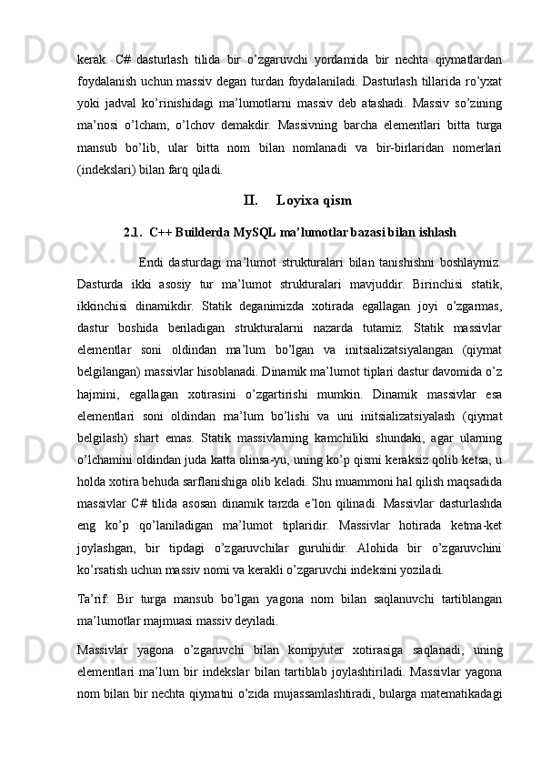 kerak.   C#   dasturlash   tilida   bir   o’zgaruvchi   yordamida   bir   nechta   qiymatlardan
foydalanish uchun massiv degan turdan foydalaniladi. Dasturlash tillarida ro’yxat
yoki   jadval   ko’rinishidagi   ma’lumotlarni   massiv   deb   atashadi.   Massiv   so’zining
ma’nosi   o’lcham,   o’lchov   demakdir.   Massivning   barcha   elementlari   bitta   turga
mansub   bo’lib,   ular   bitta   nom   bilan   nomlanadi   va   bir-birlaridan   nomerlari
(indekslari) bilan farq qiladi.
II. Loyixa qism
2.1.  C++ Builderda MySQL ma’lumotlar bazasi bilan ishlash
                        Endi   dasturdagi   ma’lumot   strukturalari   bilan   tanishishni   boshlaymiz.
Dasturda   ikki   asosiy   tur   ma’lumot   strukturalari   mavjuddir.   Birinchisi   statik,
ikkinchisi   dinamikdir.   Statik   deganimizda   xotirada   egallagan   joyi   o’zgarmas,
dastur   boshida   beriladigan   strukturalarni   nazarda   tutamiz.   Statik   massivlar
elementlar   soni   oldindan   ma’lum   bo’lgan   va   initsializatsiyalangan   (qiymat
belgilangan) massivlar hisoblanadi. Dinamik ma’lumot tiplari dastur davomida o’z
hajmini,   egallagan   xotirasini   o’zgartirishi   mumkin.   Dinamik   massivlar   esa
elementlari   soni   oldindan   ma’lum   bo’lishi   va   uni   initsializatsiyalash   (qiymat
belgilash)   shart   emas.   Statik   massivlarning   kamchiliki   shundaki,   agar   ularning
o’lchamini oldindan juda katta olinsa-yu, uning ko’p qismi keraksiz qolib ketsa, u
holda xotira behuda sarflanishiga olib keladi. Shu muammoni hal qilish maqsadida
massivlar   C#   tilida   asosan   dinamik   tarzda   e’lon   qilinadi.   Massivlar   dasturlashda
eng   ko’p   qo’laniladigan   ma’lumot   tiplaridir.   Massivlar   hotirada   ketma-ket
joylashgan,   bir   tipdagi   o’zgaruvchilar   guruhidir.   Alohida   bir   o’zgaruvchini
ko’rsatish uchun massiv nomi va kerakli o’zgaruvchi indeksini yoziladi.
Ta’rif:   Bir   turga   mansub   bo’lgan   yagona   nom   bilan   saqlanuvchi   tartiblangan
ma’lumotlar majmuasi massiv deyiladi.
Massivlar   yagona   o’zgaruvchi   bilan   kompyuter   xotirasiga   saqlanadi,   uning
elementlari   ma’lum   bir   indekslar   bilan   tartiblab   joylashtiriladi.   Massivlar   yagona
nom bilan bir nechta qiymatni o’zida mujassamlashtiradi, bularga matematikadagi 