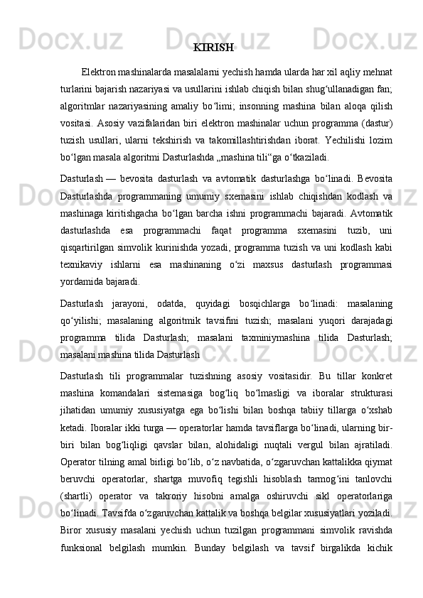 KIRISH
        Elektron mashinalarda masalalarni yechish hamda ularda har xil aqliy mehnat
turlarini bajarish nazariyasi va usullarini ishlab chiqish bilan shug ullanadigan fan;ʻ
algoritmlar   nazariyasining   amaliy   bo limi;   insonning   mashina   bilan   aloqa   qilish	
ʻ
vositasi.   Asosiy   vazifalaridan   biri   elektron   mashinalar   uchun  programma   (dastur)
tuzish   usullari,   ularni   tekshirish   va   takomillashtirishdan   iborat.   Yechilishi   lozim
bo lgan masala algoritmi Dasturlashda „mashina tili“ga o tkaziladi.	
ʻ ʻ
Dasturlash   —   bevosita   dasturlash   va   avtomatik   dasturlashga   bo linadi.   Bevosita	
ʻ
Dasturlashda   programmaning   umumiy   sxemasini   ishlab   chiqishdan   kodlash   va
mashinaga   kiritishgacha   bo lgan   barcha   ishni   programmachi   bajaradi.   Avtomatik	
ʻ
dasturlashda   esa   programmachi   faqat   programma   sxemasini   tuzib,   uni
qisqartirilgan   simvolik   kurinishda   yozadi,   programma   tuzish   va   uni   kodlash   kabi
texnikaviy   ishlarni   esa   mashinaning   o zi   maxsus   dasturlash   programmasi	
ʻ
yordamida bajaradi.
Dasturlash   jarayoni,   odatda,   quyidagi   bosqichlarga   bo linadi:   masalaning	
ʻ
qo yilishi;   masalaning   algoritmik   tavsifini   tuzish;   masalani   yuqori   darajadagi	
ʻ
programma   tilida   Dasturlash;   masalani   taxminiymashina   tilida   Dasturlash;
masalani mashina tilida Dasturlash
Dasturlash   tili   programmalar   tuzishning   asosiy   vositasidir.   Bu   tillar   konkret
mashina   komandalari   sistemasiga   bog liq   bo lmasligi   va   iboralar   strukturasi	
ʻ ʻ
jihatidan   umumiy   xususiyatga   ega   bo lishi   bilan   boshqa   tabiiy   tillarga   o xshab
ʻ ʻ
ketadi. Iboralar ikki turga   — operatorlar hamda tavsiflarga bo linadi, ularning bir-	
ʻ
biri   bilan   bog liqligi   qavslar   bilan,   alohidaligi   nuqtali   vergul   bilan   ajratiladi.	
ʻ
Operator tilning amal birligi bo lib, o z navbatida, o zgaruvchan kattalikka qiymat	
ʻ ʻ ʻ
beruvchi   operatorlar,   shartga   muvofiq   tegishli   hisoblash   tarmog ini   tanlovchi	
ʻ
(shartli)   operator   va   takroriy   hisobni   amalga   oshiruvchi   sikl   operatorlariga
bo linadi. Tavsifda o zgaruvchan kattalik va boshqa belgilar xususiyatlari yoziladi.	
ʻ ʻ
Biror   xususiy   masalani   yechish   uchun   tuzilgan   programmani   simvolik   ravishda
funksional   belgilash   mumkin.   Bunday   belgilash   va   tavsif   birgalikda   kichik