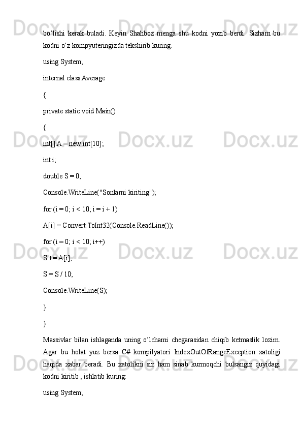 bo’lishi   kerak   buladi.   Keyin   Shahboz   menga   shu   kodni   yozib   berdi.   Sizham   bu
kodni o’z kompyuteringizda tekshirib kuring.
using System;
internal class Average
{
private static void Main()
{
int[] A = new int[10];
int i;
double S = 0;
Console.WriteLine("Sonlarni kiriting");
for (i = 0; i < 10; i = i + 1)
A[i] = Convert.ToInt32(Console.ReadLine());
for (i = 0; i < 10; i++)
S += A[i];
S = S / 10;
Console.WriteLine(S);
}
}
Massivlar   bilan   ishlaganda   uning   o’lchami   chegarasidan   chiqib   ketmaslik   lozim.
Agar   bu   holat   yuz   bersa   C#   kompilyatori   IndexOutOfRangeException   xatoligi
haqida   xabar   beradi.   Bu   xatolikni   siz   ham   sinab   kurmoqchi   bulsangiz   quyidagi
kodni kiritib , ishlatib kuring:
using System; 