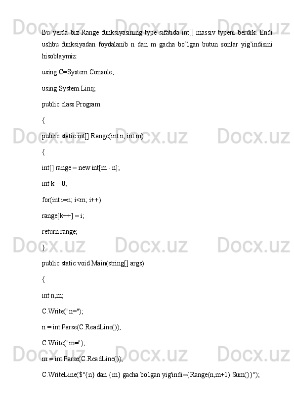 Bu   yerda   biz   Range   funksiyasining   type   sifatida  int[]   massiv   typeni   berdik.   Endi
ushbu   funksiyadan   foydalanib   n   dan   m   gacha   bo’lgan   butun   sonlar   yig’indisini
hisoblaymiz:
using C=System.Console; 
using System.Linq; 
public class Program 
{ 
public static int[] Range(int n, int m) 
{ 
int[] range = new int[m - n]; 
int k = 0; 
for(int i=n; i<m; i++) 
range[k++] = i; 
return range; 
} 
public static void Main(string[] args) 
{ 
int n,m; 
C.Write("n="); 
n = int.Parse(C.ReadLine()); 
C.Write("m="); 
m = int.Parse(C.ReadLine()); 
C.WriteLine($"{n} dan {m} gacha bo'lgan yig'indi={Range(n,m+1).Sum()}");  