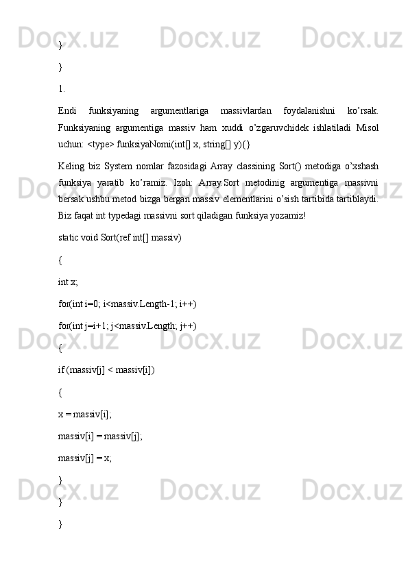 } 
} 
1.
Endi   funksiyaning   argumentlariga   massivlardan   foydalanishni   ko’rsak.
Funksiyaning   argumentiga   massiv   ham   xuddi   o’zgaruvchidek   ishlatiladi   Misol
uchun: <type> funksiyaNomi(int[] x, string[] y){}
Keling   biz   System   nomlar   fazosidagi  Array   classining   Sort()   metodiga   o’xshash
funksiya   yaratib   ko’ramiz.   Izoh:   Array.Sort   metodinig   argumentiga   massivni
bersak ushbu metod bizga bergan massiv elementlarini o’sish tartibida tartiblaydi.
Biz faqat int typedagi massivni sort qiladigan funksiya yozamiz!
static void Sort(ref int[] massiv) 
{ 
int x; 
for(int i=0; i<massiv.Length-1; i++) 
for(int j=i+1; j<massiv.Length; j++) 
{ 
if (massiv[j] < massiv[i]) 
{ 
x = massiv[i]; 
massiv[i] = massiv[j]; 
massiv[j] = x; 
} 
} 
}  