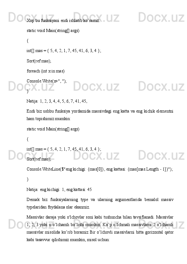 Xop bu funksiyani endi ishlatib ko’ramiz:
static void Main(string[] args) 
{ 
int[] mas = { 5, 4, 2, 1, 7, 45, 41, 6, 3, 4 }; 
Sort(ref mas); 
foreach (int x in mas) 
Console.Write(x+", "); 
} 
Natija: 1, 2, 3, 4, 4, 5, 6, 7, 41, 45,
Endi biz ushbu funksiya yordamida massivdagi eng katta va eng kichik elementni
ham topishimiz mumkin:
static void Main(string[] args) 
{ 
int[] mas = { 5, 4, 2, 1, 7, 45, 41, 6, 3, 4 }; 
Sort(ref mas); 
Console.WriteLine($"eng kichigi: {mas[0]}, eng kattasi: {mas[mas.Length - 1]}");
} 
Natija: eng kichigi: 1, eng kattasi: 45
Demak   biz   funksiyalarning   type   va   ularning   argumentlarida   bemalol   massiv
typelaridan foydalana olar ekanmiz.
Massivlar daraja yoki o'lchovlar soni kabi tushuncha bilan tavsiflanadi. Massivlar
1, 2, 3 yoki n o’lchamli bo’lishi mumkin. Ko’p o’lchmali massivlarni 2 o’lchamli
massivlar misolida ko’rib boramiz Bir o’lchovli massivlarni bitta gorizontal qator
kabi tasavvur qilishimiz mumkin, misol uchun: 