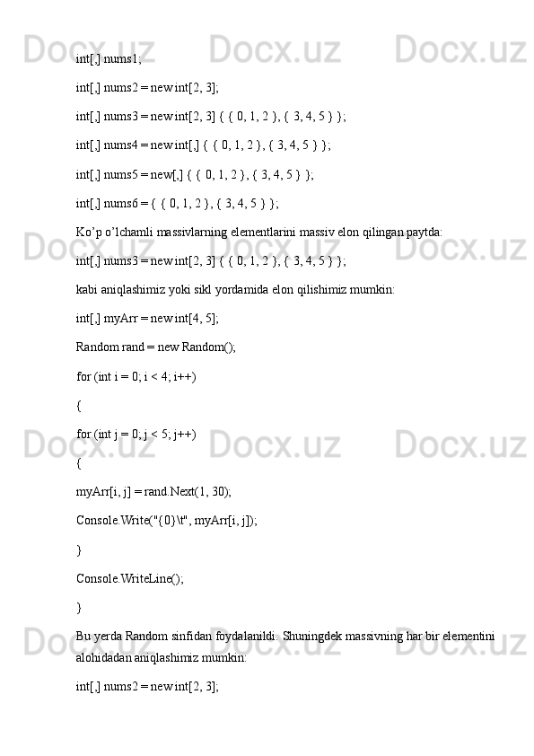 int[,] nums1;
int[,] nums2 = new int[2, 3];
int[,] nums3 = new int[2, 3] { { 0, 1, 2 }, { 3, 4, 5 } };
int[,] nums4 = new int[,] { { 0, 1, 2 }, { 3, 4, 5 } };
int[,] nums5 = new[,] { { 0, 1, 2 }, { 3, 4, 5 } };
int[,] nums6 = { { 0, 1, 2 }, { 3, 4, 5 } };
Ko’p o’lchamli massivlarning elementlarini massiv elon qilingan paytda:
int[,] nums3 = new int[2, 3] { { 0, 1, 2 }, { 3, 4, 5 } };
kabi aniqlashimiz yoki sikl yordamida elon qilishimiz mumkin:
int[,] myArr = new int[4, 5];
Random rand = new Random();
for (int i = 0; i < 4; i++)
{
for (int j = 0; j < 5; j++)
{
myArr[i, j] = rand.Next(1, 30);
Console.Write("{0}\t", myArr[i, j]);
}
Console.WriteLine();
}
Bu yerda Random sinfidan foydalanildi. Shuningdek massivning har bir elementini
alohidadan aniqlashimiz mumkin:
int[,] nums2 = new int[2, 3]; 