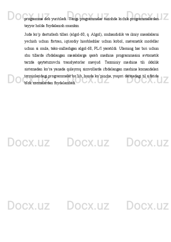 programma deb yuritiladi. Yangi programmalar tuzishda kichik programmalardan
tayyor holda foydalanish mumkin.
Juda ko p dasturlash tillari (algol-60, q.ʻ   Algol ), muhandislik va ilmiy masalalarni
yechish   uchun   fortran,   iqtisodiy   hisoblashlar   uchun   kobol,   matematik   modellar
uchun   si   mula,   tako-millashgan   algol-68,   PL/I   yaratildi.   Ularning   har   biri   uchun
shu   tillarda   ifodalangan   masalalarga   qarab   mashina   programmasini   avtomatik
tarzda   qaytatuzuvchi   translyatorlar   mavjud.   Taxminiy   mashina   tili   ikkilik
sistemadan   ko ra   yanada   qulayroq   simvollarda   ifodalangan   mashina   komandalari	
ʻ
terminlaridagi programmalar bo lib, bunda ko pincha, yuqori darajadagi til sifatida	
ʻ ʻ
blok sxemalardan foydalaniladi.
