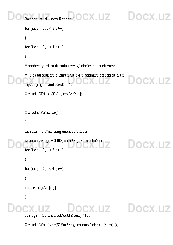 Random rand = new Random();
for (int i = 0; i < 3; i++)
{
for (int j = 0; j < 4; j++)
{
// random yordamida bolalarning baholarini aniqlaymiz
// (3,6) bu oraliqni bildiradi va 3,4,5 sonlarini o'z ichiga oladi
myArr[i, j] = rand.Next(3, 6); 
Console.Write("{0}\t", myArr[i, j]);
}
Console.WriteLine();
}
int sum = 0; //sinfning umumiy bahosi
double average = 0.0D; //sinfnig o'rtacha bahosi
for (int i = 0; i < 3; i++)
{
for (int j = 0; j < 4; j++)
{
sum += myArr[i, j];
}
}
average = Convert.ToDouble(sum) / 12;
Console.WriteLine($"Sinfning umumiy bahosi: {sum}"); 