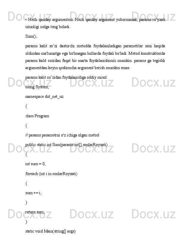 • Hech qanday  argumentsiz. Hech  qanday argument  yubormasak,  params ro'yxati
uzunligi nolga teng boladi.
Sum();
params   kalit   so’zi   dasturchi   metodda   foydalaniladigan   parametrlar   soni   haqida
oldindan ma'lumotga ega bo'lmagan hollarda foydali bo'ladi. Metod konstruktorida
params kalit  sozidan  faqat  bir  marta foydalanishimiz mumkin. params ga tegishli
argumentdan keyin qoshimcha argument berish mumkin emas.
params kalit so’zidan foydalanishga oddiy misol:
using System;
namespace dot_net_uz
{
class Program
{
// params parametrni o'z ichiga olgan metod
public static int Sum(params int[] sonlarRoyxati)
{
int sum = 0;
foreach (int i in sonlarRoyxati)
{
sum += i;
}
return sum;
}
static void Main(string[] args) 